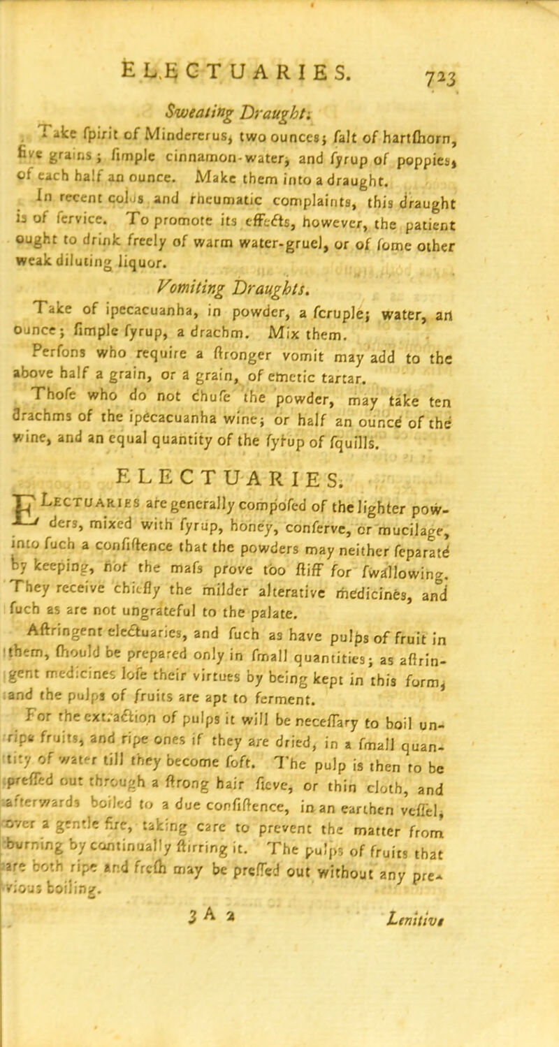 ELE; GTUARIES. 723 Sweating Brought: - Take fpirit of Mindcrerus, two ounces} fait of hartfliorn, fivegraiiis; fimplc cinnamon-watery and fyrup of poppies* q{ each half an ounce. Make them into a draught. In recent C0I.J8 and rheumatic complaints, this draught ia of fcrvice. To promote its efFcfts, however, the patient ought to drink freely of warm water-grueJ, or of fome other weak diluting liquor. Vomiting Draughts. Take of ipecacuanha, in powder, a fcruple; water, art ounce; fimple fyrup, a drachm. Mix them. Pcrfons who require a ftronger vomit may add to the above half a grain, or a grain, of emetic tartar. Thofe who do not chufe the powder, may take ten flrachms of the ipecacuanha wine; or half an ouncd of the wine, and an equal quantity of the fyf-up of fquills. ELECTUARIES. pLECTUARiES are generally compofed of the lighter pow- ^ ders, mixed with fyrup, honey, conferve, cr mucilage, imofuch a confiftence that the powders may neither fcparatrf by keeping, fibf the mafs prove too fiiff for fwallowing. They receive chiefly the milder alterative rhedicines, ani fuch as are not ungrateful to the palate. Aftringeni eleauaries, and fuch as have pul|js of fruit in ithem, fhiould be prepared only in fmall quantities; as afirin- igent medicines lofe their virtues by being kept in this form^ ;and the pulps of fruits are apt to ferment. For the cxt;actio,n of pulps it will be nece/Tary to boil un- .ripe fruitSj and ripe ones if they are dried, in a fmall quan- tity of water till they become foft. The pulp is then to be cpreflTed our through a ftrong hair fieve, or thin cloth, and ' rwards boiled to a due confidence, iaan earthen veflelj :f a gentle fire, taking care to prevent the matter from :burning by continually ftirring it. The pulp^, of fruits that ntt both ripr and frcfh may be prefTed out without any pre- >irious boiling.