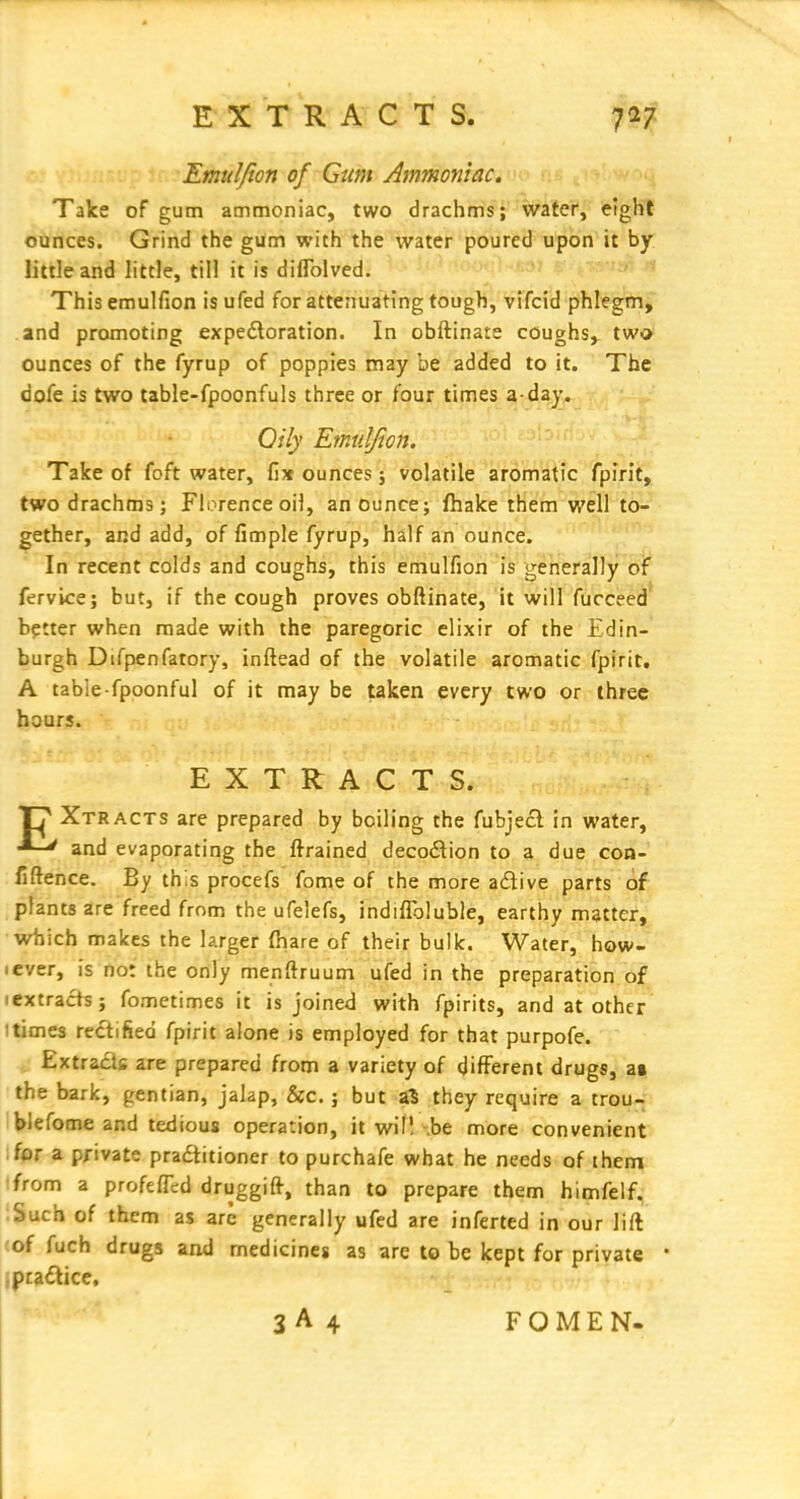 EXTRACTS. Emuljion of Gum Ammoniac. Take of gum ammoniac, two drachms; water, eight ounces. Grind the gum with the water poured upon it by little and little, till it is diflolved. This emulfion is ufed for attenuating tough, vifcid phlegm, and promoting expedoration. In obftinate coughs, two ounces of the fyrup of poppies may be added to it. The dofe is two table-fpoonfuls three or four times a-day. Oily Emuljion. Take of foft water, fix ounces j volatile aromatic fpirit, two drachms; Florence oil, an ounce; fhake them well to- gether, and add, of fimple fyrup, half an ounce. In recent colds and coughs, this emulfion is generally of fervice; but, if the cough proves obftinate, it will fucceed better when made with the paregoric elixir of the Edin- burgh Difpenfatory, inftead of the volatile aromatic fpirit, A table-fpoonful of it may be taken every two or three hours. EXTRACTS. Xtracts are prepared by boiling the fubjecl in water, •■-^ and evaporating the ftrained decodion to a due con- fidence. By this procefs feme of the more adive parts of plants are freed from the ufelefs, indifibluble, earthy matter, which makes the larger (hare of their bulk. Water, how- lever, is not the only menftruum ufed in the preparation of lextracts; fometimes it is joined with fpirits, and at other Itimes rectified fpirit alone is employed for that purpofe. „ Extracts are prepared from a variety of different drugs, ai the bark, gentian, jalap, &c.; but a^ they require a trou- blefome and tedious operation, it wif! \be more convenient for a private pradtitioner to purchafe what he needs of them ■from a profefll:d druggift, than to prepare them himfelf. Such of them as are generally ufed are inferted in our lift 'of fuch drugs and medicines as are to be kept for private • ,pra£tice, 3A4 FOMEN-