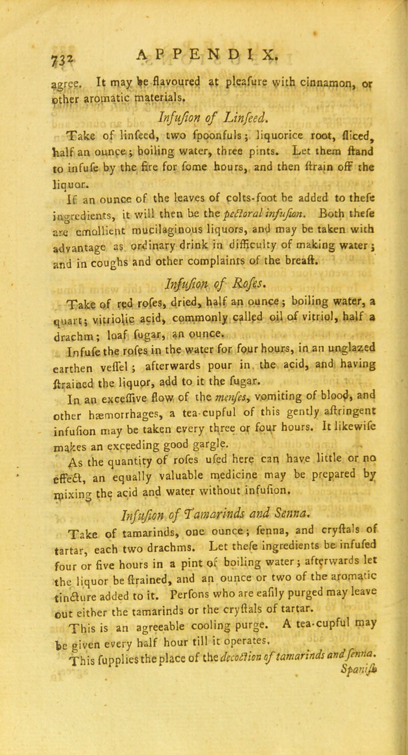 ^gre?. It may l»e flavoured pleafure yvith cinnamon, or )pther aromatic materials. Injufion of Linfeed. Take of linfeed, two fpoonfuls; liquorice root, fliced, half an ounce ; boiling water, three pints. Let them ftand to infufe by the fire for fome hours, and then (train off ihe liquor. If an ounce of the leaves of colts-foot be added to thefe in-.redients, it will then be l\it perioral infufwn. Both thefe are emollient mucilaginous liquors, and may be taken with advantage as ordinary drink in difficulty of making water j and in coughs and other complaints of the breaft. Infufton of Rofes. Tafc^ Gtf rpd rofes, dried, half ari ounce; boiling water, a quart; v,itrio\ic acid, cqnimonly called oil of vitriol, half a drachm; loaf fugar, ^n ounce. Infufe the rqfes in the water for four hours, in an unglaz,ed earthen vefiel; afterwards pour in. the acid, and having ftrained the liqupr, add to it the fugar. In an exceflive flow of the mmfest v.omiting of bloo^, and other hemorrhages, a tea-cupful of this gently aftringent infufion may be taken every three oj: (om^x hours. It likewife makes an exceeding good gargle. y\.s the quantity of rofes ufed here can have little or no efFe£t, an equally valuable medicine may be prepared by ipixing the acid and water without infufion. Infufion of Tamarinds and Senna, Take of tamarinds, one ounce; fenna, and cryftals of tartar, each two drachms. Let thefe ingredients b& infufed four o'r five hours in a pint of boiling water; afterwards let the liquor be drained, and an ounce or two of the aromatic tinflure added to it. Perfons who are eafily purged may leave out either the tamarinds or the cryftals of tartar. This is an agreeable cooling purge. A tea-cupful may be given every half hour till it operates. This fupplies the place of the dccoa'm of tamarinds and fenna. Spanijh