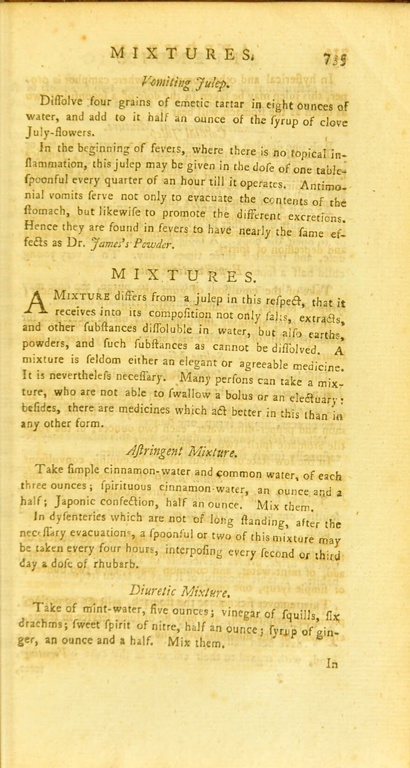 Vomiting Julep, Diflblve four grains of emetic tartar in eight ounces of water, and add to it half an ounce of the fyrup of clove July-flowers. ^ Jn the beginning of fevers, where there is tio topical In. flammation, this julep may be given in thedofe of one tabled fpoonful every quarter of an hour till it operate?. : AntiW-- nial vomits ferve not only to evacuate the contents of the ftomach, but likewife to promote the different excretions. Hence they are found in fevers to have nearly the fame efl feSs as Dr. James's Pcwdcr, M I X T U R E S. A MiXTVRE differs from a julep in this refpeft, that it J- 1- receives into its compofition not only fahs, extra^s and other fubftances diffoluble in water, but aifj earths* powders, and fuch fubftances as cannot be dilTolved A mixture is feldom either an elegant or agreeable medicine It !S neverthelefs neceffary. Many perfons can take a mix- ture, who are not able to fwallow a bolus or an eleauar- - befidcs, there are medicines which aft better in this than ifl any other form. ■ ^ jijlringent Mixture. Take fimple cinnamon-water and common water, of each three ounces; fpirituous cinnamon-water, an ounce and a half; Japonic confeaion, half an ounce. Mix them. in dyfenteries which are not of long ftanding, after the nec^fl^ry evacuationc, a fpoonful or two of this mixture may be taken every four hours, interpofing every fecond or third day & dofc of rhubarb. Diuretic Mixture, Take of mint-water, five ounces; vinegar of fquiUs fix: drachms; fweet fpirit of nitre, half an ounce; fyr^p of gin- ger, an ounce and a half. Mix them. In
