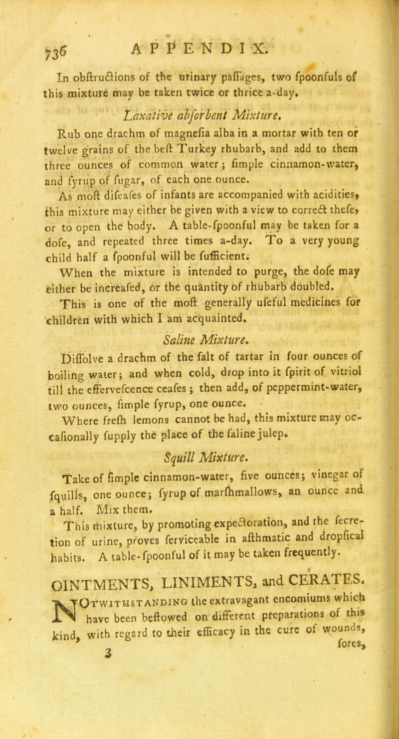 In obftrucBions of the urinary pafiages, two fpoonfuls of this mixture may be taken twice or thrice a-day. Laxative ahforbent Mixture. Rub one drachm of magnefia alba in a mortar with ten or twelve grains of the beft Turkey rhubarb, and add to them three ounces of common water; fimple cinaamon-water, and (yrup of fugar, of each one ounce. As moft difeafes of infants are accompanied with aciditiest this mixture may either be given with a view to correft thefe» or to open the body. A table-fpoonful may be taken for a dofe, and repeated three times a-day. To a very young child half a fpoonful will be fufficient. When the mixture is intended to purge, the dofe may either be increafed, or the quantity of rhubarb doubled. This is one of the moft generally ufeful medicines for children with which I am acquainted. Saline Mixture, Difiblve a drachm of the fait of tartar in four ounces of boiling water J and when cold, drop into it fpirit of vitriol till the efFervefcence ceafes; then add, of peppermint-water, two ounces, fimple fyrup, one ounce. Where frefti lemons cannot be had, this mixture may oc- cafionally fupply the place of the faline julep. Squill Mixture. fake of fimple cinnamon-water, five ounces; vinegar of fquills, one ounce; fyrup of marfhmallows, an ounce and a half. Mix them. This rtiixture, by promoting expeaoration, and the fecre- tion of urine, proves ferviceable in afthmatic and dropfical habits. A sable-fpoonful of it may be taken frequently. OINTMENTS, LINIMENTS, and CERATES. NOTWITHSTANDING the extravagant encomiums which have been beftowed on difFerent preparations of this kind, with regard to their efficacy in the cure of \younds, ' fores.