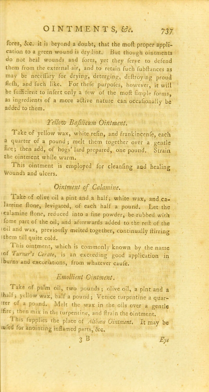 fores, 5cc. it is beyond a doubt, that the moft proper appli- cation to a green wound is dry lint. But though ointments do not heal wounds and fores, yet they ferve to defend them from the external air, and to retain fuch fubftances as may be neceiFary for drying, deterging, dcftroying proud flcfli, and fuch like. For thefe purpofes, however, it will be fufficient to infert only a few of the moft fimple forms, as ingredients of a more adlive nature can occallonally be added to them. Tellciv Bafilicum Ointment. Take of yellow wax, white refin, and frankincenfe, each a quarter of a pound; melt them together over a, gentle fire; then add, of hogs'lard prepared,,one pound. Strain the ointment while warm. This ointment is employed for cleanfing aad healing V7ound3 and ulcers. Ointment of Calamine. Take of olive oil a pint and a half; white wax, and ca- lamine ftone, levigated, of each half a pound. Let the I calamine ftone, reduced into a fine powder, be rubbed with ;fome part of the oil, and afterwards added to the reft of the I oil and wax, previoufty melted together, continually ftirring I them till quite cold. This ointment, which is commonly known by the name lof Turner's Cerate^ is an exceeding good application in Iburns and excoriations, from whatever caufe. Emollient Ointment. Take of palm oil, two pounds; olive oil, a pint and a fhalfi yellow wax, half a pound; Venice turpentine a quar- ter of a pojna. Melt the v/ax in the oils over a gentle rfirej then mix in the turpentine, and ftrain the ointment. This fupplies the place of Mth^a Ointment. It may be wfed for anointing inflamed parts,'&c. 3 B Ey&