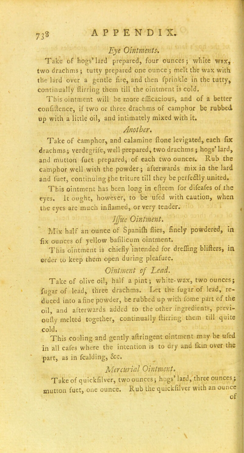 Eye Ointments* Take of hogs'lard prepared, four ounces; white wax, two drachms ; tutly prepared one ounce ; melt the wax with the lard over a gentle fire, and then fprinkle in the tutty, continually ftirring them till the ointment is cold. This ointment will be more efficacious, and of a better confidence, if two or three drachms of camphor be rubbed up with a little oil, and intimately mixed with it. Another. Take of camphor, and calamine flone levigated, each fix drachms i verdegrife, well prepared, tv/o drachms; hogs'lard, ^ and mutton fuet prepared, of each two ounces. Rub the ^ camphor well with the powder; afterwards mix in the lard and fuet, continuing.the triture till they be perfedly united, ^ This ointment has been long in efteem for difeafes of the eyes. It ought, however, to be ufed with caution, when the eyes are much inflamed, or very tender. < ]J[ue Ointment. Mix half an ounce of Spanifh flies, finely powdered, in fix ounces of yellow bafilicum ointment. This ointment is chiefly intended for drefiing blifters, in ©rder to keep them open during pleafure. Ointment of head. |^ Take of olive oil, half a pint; white-wax, two ounces; fugar of lead, three drachms. Let the fugar of lead, re- duced into a fine powder, be rubbed up with fome part of the oil, and afterwards added to the other ingredients, previ- oufly melted together, continually ftirring them till quite cold. This cooling and gently aftringent ointment may be ufed in all cafes where the intention is to dry and fkm over the part, as in fcalding, &c. Mercurial Ointment, Takeof quickfilver, two ounces; hogs'lard,'three ounces; mutton fuet, one ounce. Rub the quickfilver with an ounce of \