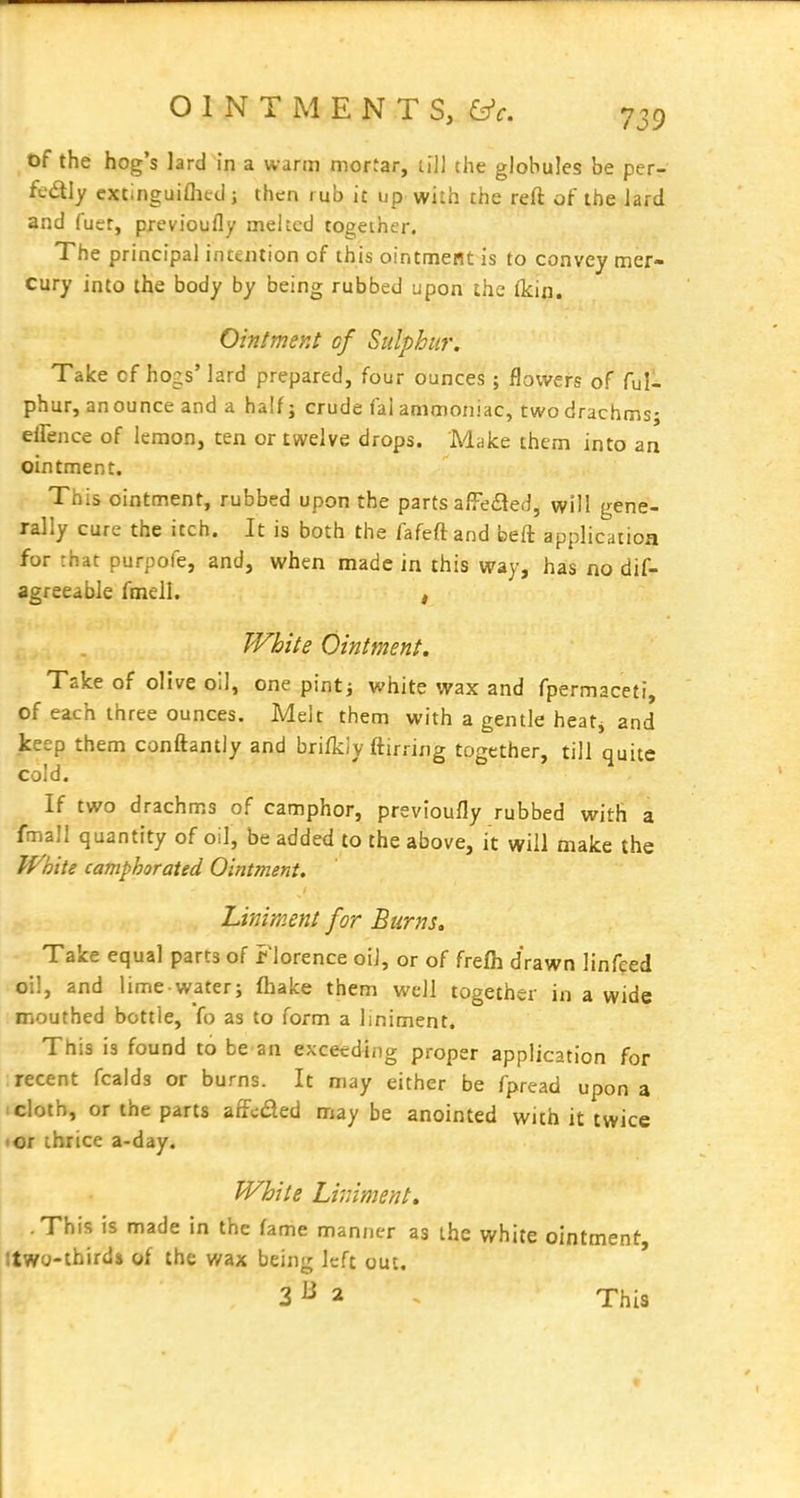 t)f the hog's lard in a warm mortar, ti]] the globules be perr ft'dly cxtiriguifhed j then rub it up with the reft of the lard and (uer, previoufly melted together. The principal intention of this ointnnieilt is to convey mer- cury into the body by being rubbed upon the (kin. Ointmey.t cf Sulphur. Take of hogs' lard prepared, four ounces; flowers of ful- phur, an ounce and a half j crude fal ammoniac, two drachms; effence of lemon, ten or twelve drops. Make them into an ointment. This ointment, rubbed upon the parts affedied, will gene- rally cure the itch. It is both the fafeftand beft application for rhat purpofe, and, when made in this way, has no dif- agreeabie fmell. , White Ointment. Take of olive oil, one pintj white wax and fpermaceti, of each three ounces. Melt them with a gentle heatj and keep them conftantly and briikly ftirring together, till quite cold. If two drachms of camphor, previoufly rubbed with a fmall quantity of oil, be added to the above, it will make the JVhite camphorated Ointment. Liniment for Burns, Take equal parts of Florence oil, or of frefh drawn linfced oil, and lime water; fhake them well together in a wide mouthed bottle, fo as to form a liniment. This is found to be an exceeding proper application for recent fcalds or burns. It may either be fpread upon a I cloth, or the parts affcded may be anointed with it twice • or ihrice a-day. White Liniment, .This is made in the fame manjier as the white ointment, Itwo-thirda of the wax being left out. 3^2 This