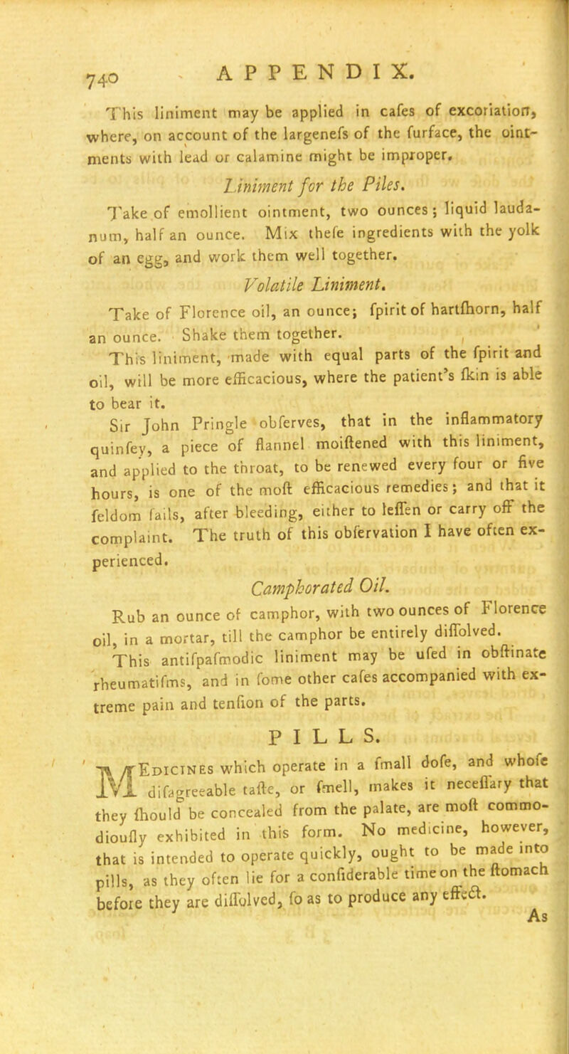 This liniment may be applied in cafes of excoriation, where, on account of the largenefs of the furface, the oint- ments with lead or calamine might be improper. Liniment for the Piles. Take of emollient ointment, two ounces; liquid lauda- num, half an ounce. Mix thefe ingredients with the yolk of an egg, and work them well together. Volatile Liniment, Take of Florence oil, an ounce; fpiritof hartfhorn, half an ounce. Shake them together. This liniment, made with equal parts of the fpirit and oil, will be more efficacious, where the patient's fkin is able to bear it. Sir John Pringle obferves, that in the inflammatory '■ quinfey, a piece of flannel moiftened with this liniment, and applied to the throat, to be renewed everjr four or five hours, is one of the moft efficacious remedies; and that it feldom fails, after bleeding, either to lefTen or carry ofF the complaint. The truth of this obfervaiion I have often ex- perienced. Camphorated Oil. Rub an ounce of camphor, with two ounces of Florence oil, in a mortar, till the camphor be entirely diflblved. This antifpafmodic liniment may be ufed in obftinate rheumatifms, and in fome other cafes accompanied with ex- treme pain and tenfion of the parts. PILLS. MEDICINES which operate in a fmall dofe, and whofc difagreeable tafte, or fmell, makes it neceflary that they Ihould be concealed from the palate, are moft commo- dioufly exhibited in this form. No medicine, however, that is intended to operate quickly, ought to be made into pills, as they often lie for a confiderable timeon the ftomach before they are diflblved, fo as to produce any efFed. As