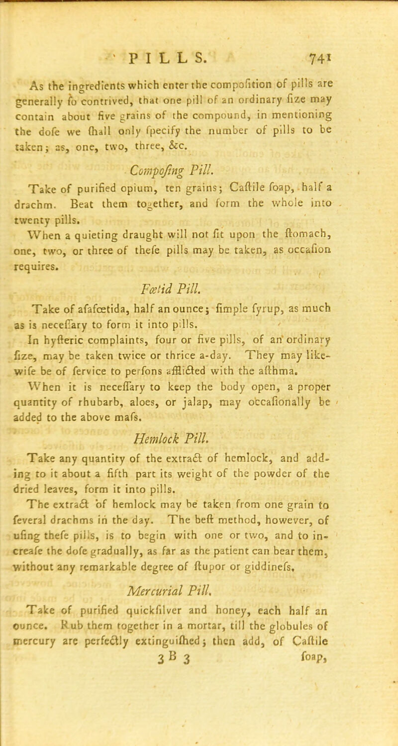 As the ingredients which enter the connporition of pills are generally fo contrived, that one pill of an ordinary fize may contain about five grains of the compound, in mentioning the dofe we (hall only fpecify the number of pills to be taken; as, one, two, three, &c. Compofing Pill. Take of purified opium, ten grains; Caftile foap,-half a drachm. Beat them together, and form the whole into twenty pills. When a quieting draught will not fit upon the ftomach, one, two, or three of thefe pills may be taken, as.occafion requires. Fcetid Pill. Take of afafcetida, half an ounce j fimple fyrup, as much as is necefTary to form it into pills. In hyfteric complaints, four or five pills, of an* ordinary fize, may be taken twice or thrice a-day. They may like- wife be of fervice to perfons affli£led with the afthma. When it is neceflary to keep the body open, a proper quantity of rhubarb, aloes, or jalap, may otcafionally be ' added to the above mafs. Hemlock Pill. Take any quantity of the extra£l: of hemlock, and add- ing to it about a fifth part its weight of the powder of the dried leaves, form it into pills. The extradl of hemlock may be taken from one grain to feveral drachms in the day. The beft method, however, of ufing thefe piiis, is to begin with one or two, and to in- creafe the dofe gradually, as far as the patient can bear them, without any remarkable degree of ftupor or giddinefs. Mercurial Pill, Take of purified quickfilver and honey, each half an ounce. Rub them together in a mortar, till the globules of mercury are perfedly extinguiflied j then add, of Caflile 3 B 3 foap,