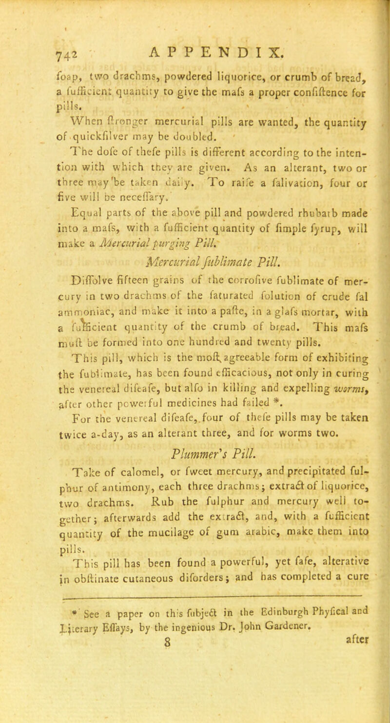 foap, two drachms, powdered liquorice, or crumb of bread, a fulFicicni quantity to give the mafs a proper confiftence for pills. When firongcr mercurial pills are wanted, the quantity of quickfilver may be doubled. The dole of thefe pills is different according to the inten- tion with which they are given. As an alterant, two or three may'be taken uaiiy. To raife a falivation, four or five will be neceflary. Equal parts of the above pill and powdered rhubatb made into a mafs, with a fufficieht quantity of fimple fyrup, will make a Mercurial purging Pill. Mercurial fublimate Pill. Diflolve fifteen grains of the corrofive fublimate of mer- cury in two drachms of the faturated folution of crude fal ammoniac, and make it into a pafte, in a glafs mortar, with a fultecient quantity of the crumb of bread. This mafs muft be formed into one hundred and twenty pills. This pill, which is the moft, agreeable form of exhibiting the fublimate, has been found efficacious, not only in curing the venereal difeafe, but alfo in killing and expelling warmSf after other pcwe:ful medicines had failed *. For the vent real difeafe,. four of thefe pills may be taken twice a-day, as an alterant three, and for worms two. Plummer''s Pill. Take of calomel, or fweet mercury, and precipitated ful- phijr of antimony, each three drachms j extradlof liquorice, two drachms. Rub the fulphur and mercury well to- gether; afterwards add the ex.ra£t, and, with a fufEcicnt quantity of the mucilage of gum arabic, make them into pills. This pill has been found a powerful, yet fafe, alterative in obrtinate cutaneous diforders; and has completed a cure * 3ee a paper on this fubjed in the Edinburgh Phyfical and literary Effays, by the ingenious Dr. John Gardener. 8 after