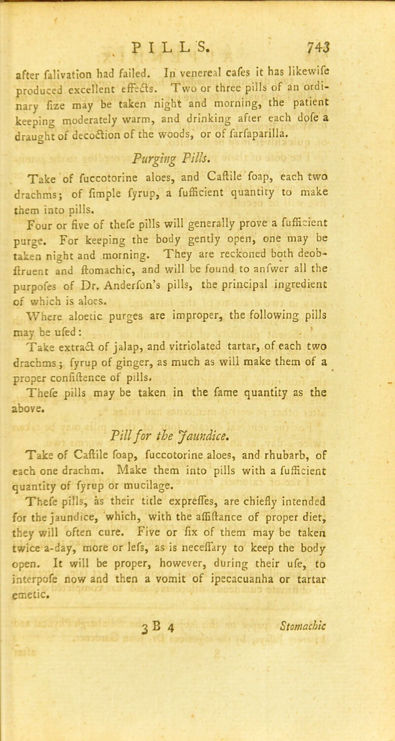 after falivatlon had failed. In venereal cafes it has likewife produced excellent tffs^s. Two or three pills of an ordi- nary fize may be taken night and morning, the patient keeping moderately warm, and drinking after each dofe a draught of deco£tion of the woods, or of farfaparilla. Purging Pills. Take of fuccotorine aloes, and Caftile 'foap, each two drachms; of fimple fyrup, a fufficient quantity to make them into pills. Four or five of thefe pills will generally prove a fufficient purge. For keeping the body gently open, one may be taken night and morning. They are reckoned both deob- firuent and ftomachic, and will be found to anfwer all the purpofes of Dr. Anderfon's pills, the principal ingredient of which is aloes. Where aloetic purgea are improper, the following pills may be ufed: - ' Take extract of jalap, and vitriolated tartar, of each two drachms; fyrup of ginger, as much as will make them of a proper confiftence of pills. Thefe pills may be taken in the fame quantity as the above. Pill for the Jaundice. Take of Caftile foap, fuccotorine aloes, and rhubarb, of each one drachm. Make them into pills with a fufficient quantity of fyrup or mucilage. Thefe pills, as their title exprefles, are chiefly intended for the jaundice, which, with the affiftance of proper diet, they will often cure. Five or fix of them may be taken twice a-day, more or lefs, as is neceflary to keep the body open. It will be proper, however, during their ufe, to jnterpofe now and then a vomit of ipecacuanha or tartar emetic. Stomachic