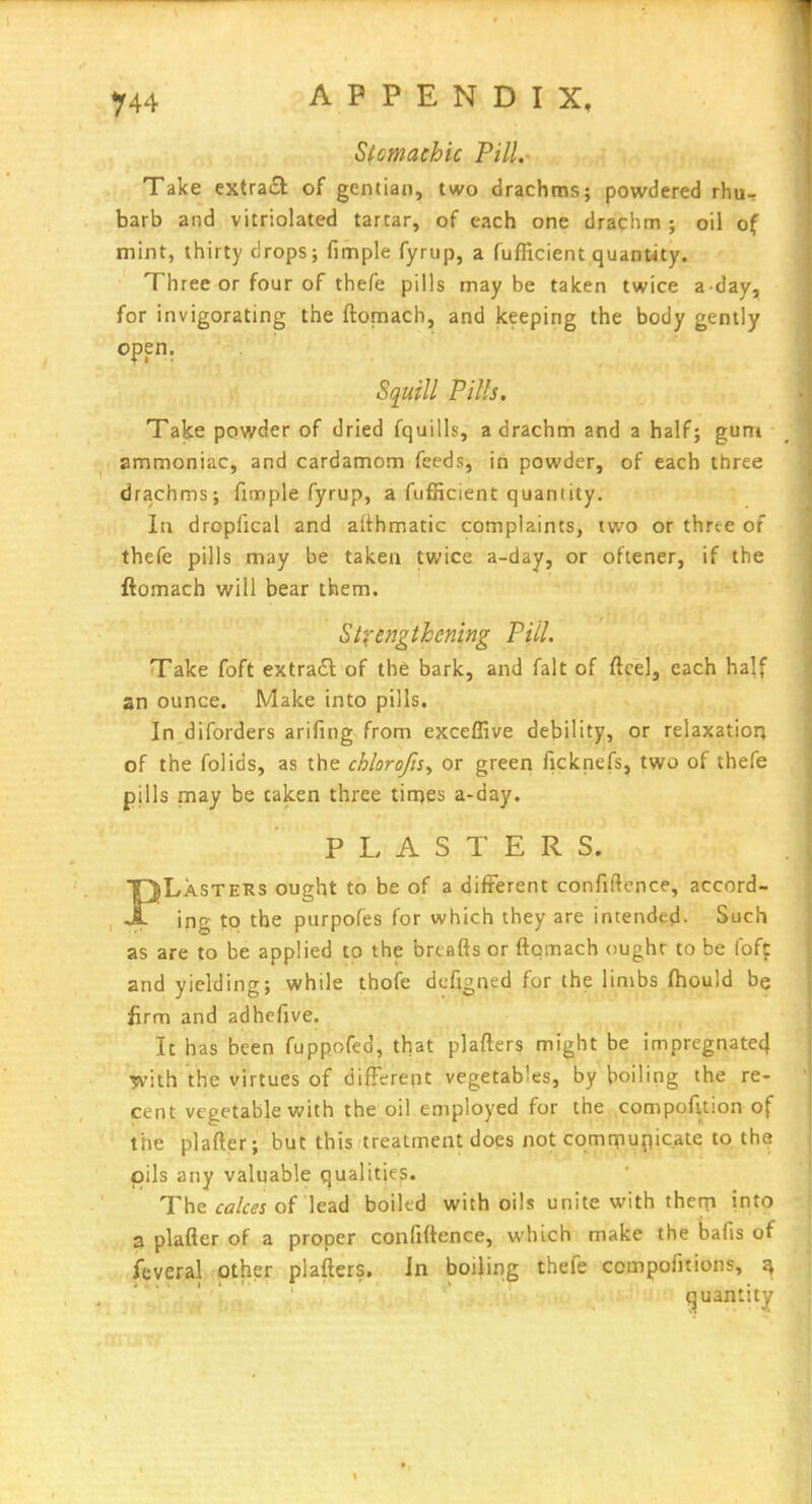 Stomachic Pill. Take cxtraiSl of gentian, two drachms; powdered rhu- barb and vitriolated tartar, of each one drachm ; oil of mint, thirty drops; fimple fyrup, a fufficient quantity. Three or four of thefe pills maybe taken twice a day, for invigorating the ftomach, and keeping the body gently open. Squill Pills. Take powder of dried fquills, a drachm and a half; gum 2m mon ici c, and cardamom feeds, in powder, of each three drachms; fimple fyrup, a fufficient quantity. In dropfical and aithmatic complaints, two or three of thefe pills may be taken twice a-day, or oftener, if the ftomach will bear them. Stxengthening Pill. Take foft extra£l of the bark, and fait of ftcel, each half an ounce. Make into pills. In diforders arifing from exceffive debility, or relaxatior; of the folids, as the chlorofi$^ or green ficknefs, two of thefe pills may be taken three tinies a-day. PLASTERS. PLasteRs ought to be of a different confiftcnce, accord- ing to the purpofes for which they are intended. Such as are to be applied to the brtafts or ftomach ought to be foft and yielding; while thofe dcfigned for the linvbs ftiould be iirm and adhefive. It has been fuppofed, that plafters might be impregnate^ Tvith the virtues of difFerept vegetables, by boilitig the re- cent vegetable with the oil employed for the compofuion of ttie plafter; but this treatment does not cqmrnunicate to the pils any valuable qualities. The cfl/tfj of lead boikd with oils unite with thcqi into 3 plafter of a proper confiftence, which make the bafis of feveral other plafters. In boiling thefe compofitions, quantity