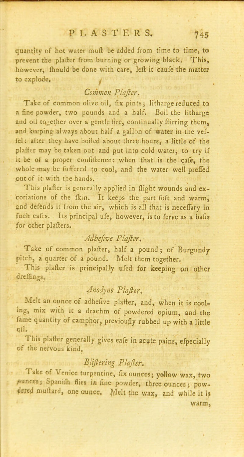 PLASTERS quantity of hot water muft be added from time to time, to prevent the plafter from burning or growing blaclc. This, however, fhould be done with care, left it caufe the matter to explode. ^ Ccmmon Plajler. Talce of common olive oil, fix pints; litharge reduced to a fine powder, two pounds and a half. Boil the litharge and oil together over a gentle fire, continually ftirring them, and keeping always about half a gallon of water in the vef- fel: after they have boiled about (hreis hours, a little of the plafter may be taken out and put into cold water, to try if it be of a proper confiftence; when that is the cafe, the whole may be fufFered to cool, and the water well preffed out of it with the hands. This plafter is generally applied in flight wounds and ex- coriations of the fkin. It keeps the part foft and warm, §nd defends it from the air, which is all that is necefl^ary in fuch cafes. Its principal ufe, however, is to ferve as a bafis for other plafters. Take of common plafter, half a pound; of Burgundy- pitch, a quarter of a pound. Melt them together. This plafter is principally ufed for keeping on other dreflings. Anodyne Plajler^ Melt an ounce of adhefive plafter, and, when it is cool- ing, mix with it a drachm of powdered opium, and the fame quantity of camphor, previoufly rubbed up with a little This plafter generally gives eafe in acute pains, efpecially of the nervous kind. Blijlering Plajler. Take of Venice turpentine, fix ounces; yellow wax, two ounces; Spanifh flies in fine powder, three ounces; pow- ilered muflard, one ounce. Melt the wax, and while it is vrarm.