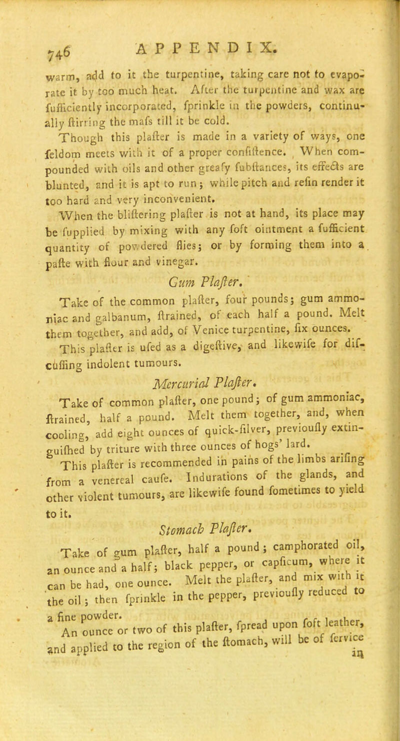 ^^6 A P P E N D I X. warm, a<}(l to it the turpentine, taking care not to evapo- rate it by too much heat. After the turpentine and wax arc fufiicientiy incorporated, fprinklc in the powders, continu- ally ftirriiig the mafs till it be cold. Though this plafter is made in a variety of ways, one feldom meets with it of a proper confidence. When com- pounded with oils and other greafy fubftances, its effects are blunted, and it is apt to runj while pitch and refm render it too hard and very inconvenient. When the bliftering plafter is not at hand, its place may be fupplied by mixing with any foft ointment a fufficient quantity of powdered flies; or by forming them into a pafte with flour and vinegar. Gum Plajler. ' Take of the common plafter, foui* pounds; gum ammo- niac and galbanum, ftrained, of each half a pound. Melt them together, and add, of Venice turpentine, fix ounces. This plafter is ufed as a digeftive,- and likewife for dif- ctiffing indolent tumours. Mercurial Plafter, Take of common plafter, one pound; of gum ammoniac, ftrained, half a pound. Melt them together, and, when cooling, add eight ounces of quick-filver, previoufly extui- guilhed by triture with three ounces of hogs' lard. This plafter is recommended in pains of the limbs anfing from a venereal caufe. Indurations of the glands, and other violent tumours, are likewife found fometimes to yield to it. Stomach Plajler, Take of gum pUfter, half a pound; camphorated oil, an ounce and a half; black pepper, or capficum, where .t can be had, one ounce. Melt the plafter, and m,x wuh it the oil; then fprinkle in the pepper, previoufly reduced to ^ Tn o': or two of this plafter, fpread upon foft leather, and applied to the region of the ftomach, will be of ferv.ce