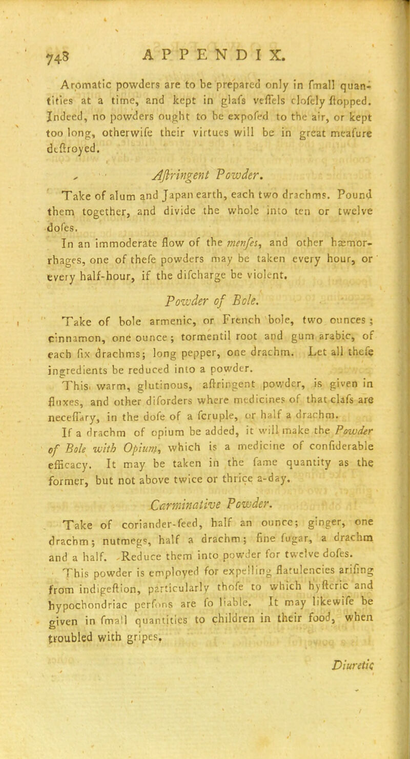 74B Aromatic powders are to be prepared only in fmall quan- tities at a time, and kept in glafs velTels clofely flopped. Indeed, no powders ought to be expofed to the air, or kept too long, otherwife their virtues will be in great meafure dtftroyed. Aftringent Powder. Take of alum and Japan earth, each two drachms. Pound them together, and divide the whole into ten or twelve dofes. In an immoderate flow of the menfes^ and other haemor- rhages, one of thefe powders may be taken every hour, or every half-hour, if the difcharge be violent. Poivder of Bole. Take of bole armenic, or French bole, two ounces; cinnamon, on^ ounce ; tormentil root and gum arabic, of each fix drachms; long pepper, one drachm. Let all thefe ingredients be reduced into a powder. l^his, warm, glutinous, afiringent powder, is given in fluxes, and other diforders where medicines of that clafs are necefiary, in the dofe of a fcruple, or half a drachm. If a drachm of opium be added, it will make the Powder of Bole with Opium^ which is a medicine of confiderable efficacy. It may be taken in the fame quantity as the former, but not above twice or thrice a-day. Carminative Powder. Take of coriander-feed, half an ounce; ginger, one drachm; nutmegs, half a drachm; fine fugar, a drachna and a half. Reduce them into powder for twelve dofes. This powder is employed for expelling flatulencies arifing from indigeftion, pzLrticularly thofe to which' h'yftcric and hypochondriac perfons are fo liable. It may likewife be given in fmall quantities tp children in their food, when tfoubled with gripes, Diuretic