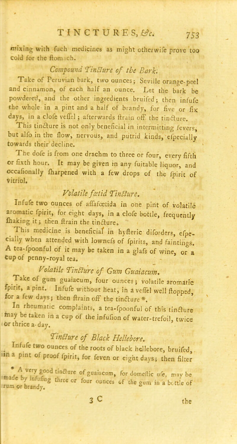 mixing with fuch medicines as might otherwife prove too coid for the ftom .ch. Cmpcwid Tin£Jure of the Bark. Take of Peruvian bark, two ounces; Seville orange-peel and cinnamon, of each half an ounce. Let the bark be powdered, and the other ingredients bruifed; then infufe the whole in a pint and a half of brandy, for five or fijc days, in a clofe veflel; afterwards ftrain off the tindure. This tiniSure is not only beneficial in intermitting fevers, but alfo in the flow, nervous, and putrid kinds, efpecialiy towards their decline. The dofe is from one drachm to three or four, every fifth or fixth hour. It may be given in any fuitable liquor, and occafionally fiiarpened with a few drops of the fpirit of vitriol. Infufe two ounces of affafoetida in one pint of volatile aromatic fpirit, for eight days, in a clofe bottle, frequently fhaking it; tHen ftrain the tindure. This medicine is beneficiaf in hyfteric diforders, efpe- cialiy when attended with lownefs of fpirits, and faintirigs. A tea-fpoonful of it may be taken in a glafs of wine, or a Cup of penny-royal tea. f^olatHe Tin£lure of Gum Guaiacmn, Take of gum guaiacum, four ounces; volatile aromatic fpirit, a pint. Infufe without heat, in a veiTel well flopped for a few days; then ftrain off the tinfture *. * In rheumatic complaints, a tea-fpoonful of this tinaure faiay be taken in a cup of the infufion of water-trefoil, twice • or thrice a- day. TinSIure of Black Hellebore. ^ In/iife two ounces of the roots of black hellebore, bruifed una pint of proof fpirit, for feven or eight days; then fihej • A very good tincture of guaiacum, for domellic ufe, mav be Bnadc by .nfufing three or four r,unces .f the gum in a be ttlc of rum or brandy. 3 C the