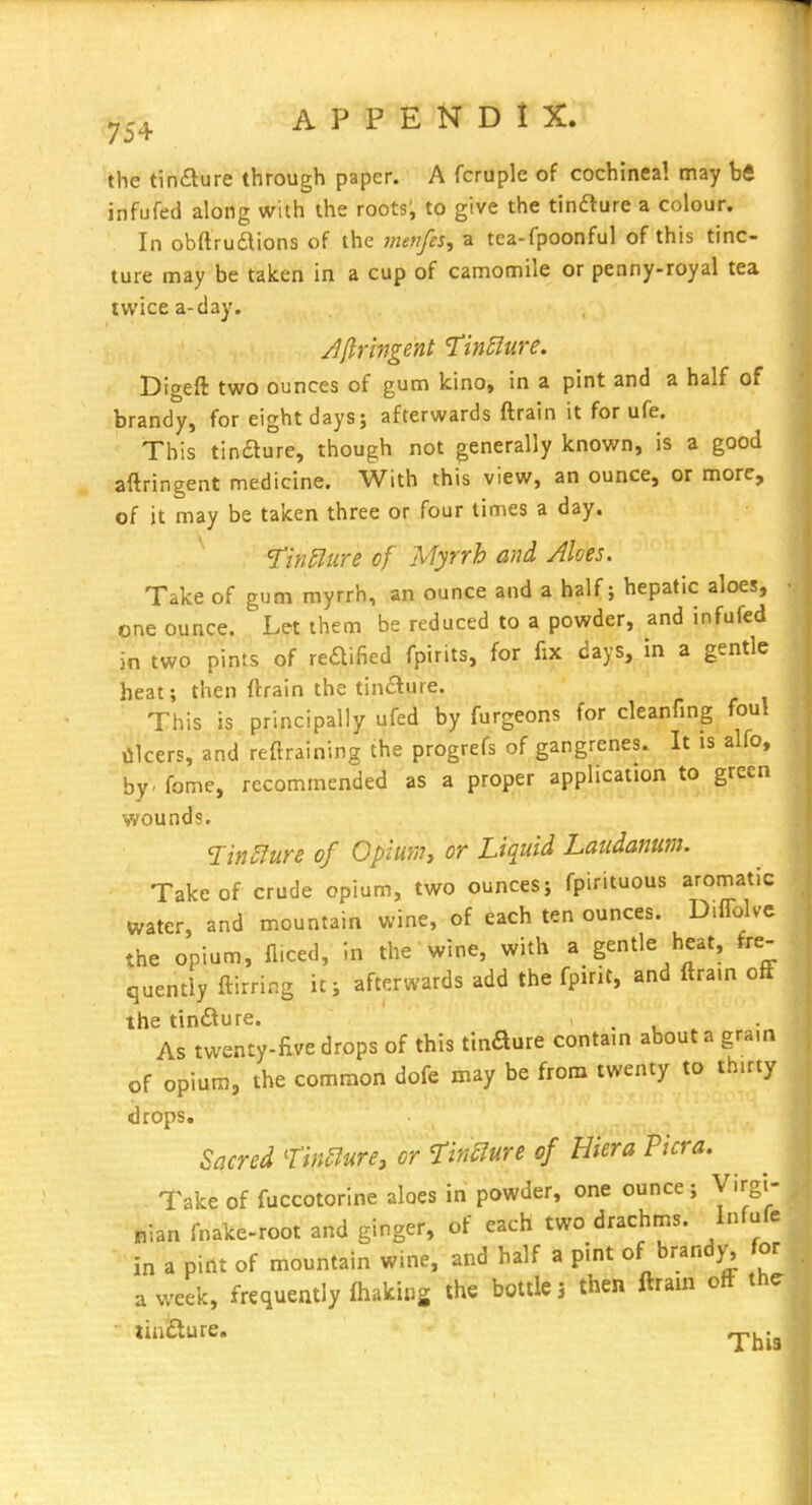 the tinilure through paper. A fcruple of cochineal may bfi infufed along with the roots; to give the tinaure a colour. In obftruaions of the 7nenfes, a tea-fpoonful of this tinc- ture may be taken in a cup of camomile or penny-royal tea twice a-day. Jfiri?igent TinS^ure. Digeft two ounces of gum kino, in a pint and a half of brandy, for eight days; afterwards ftrain it for ufe. This tinaure, though not generally known, is a good aftringent medicine. With this view, an ounce, or more, of it may be taken three or four times a day. Tinilure of Myrrh and Aloes. Take of gum myrrh, an ounce and a half; hepatic aloes, one ounce. Let them be reduced to a powder, and infufed in two pints of reaified fpirits, for fix days, in a gentle heat; then ftrain the tinaure. This is principally ufed by furgeons for cleanfing foul lilcers, and reftraining the progrefs of gangrenes. It is alfo, by - fome, recommended as a proper application to green wounds. of Opmny or Liquid Laudanum. Take of crude opium, two ounces; fpirituous aromatic water, and mountain wine, of each ten ounces. Diflblve the opium, fliced, in the wine, with a gentle heat, fre- quently ftirring ic; afterwards add the fpirit, and ftram off the tinaure. . As twenty-five drops of this tinaure contain about a gram of opium, the common dofe may be from twenty to thirty drops. Sacred ^in^lure, or firSure of Hiera Picra. Take of fuccotorine aloes in powder, one ounce; Virgi- nian fnake-root and ginger, of each two drachms. Infufe in a pint of mountain wine, and half a pint of brandy, for a week, frequently fhakiug the bottle 5 then ftrain off th^ tinaure. ^j^.^