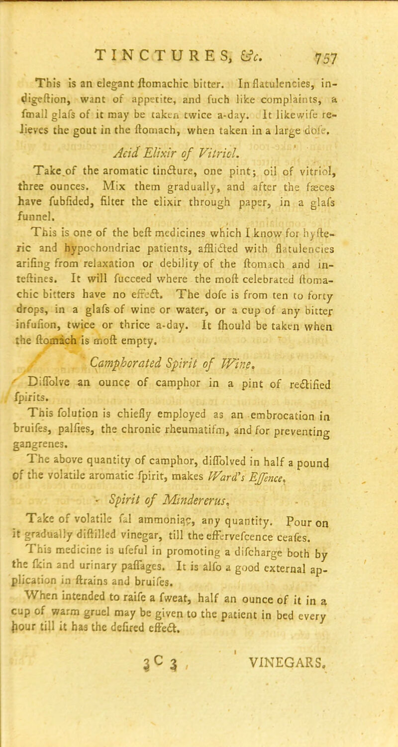 This is an elegant ftomachic bitter. In flatulencies, in- <^igeftion, want of appetite, and fuch like complaints, a fmall glafs of it may be taken twice a-day. It likewife re- lieves the gout in the ftomach, when taken in a large doic'. y^cid Elixir of Vitricl. Take.of the aromatic tindure, one pint; oil of vitriol, three ounces. Mix them gradually, and after the fasces have fubfided, filter the elixir through paper, in a glafs funnel. This is one of the beft medicines which I know for hyfte- ric and hypochondriac patients, afBiiSted with flatulencies arifing from relaxation or debility of the ftomach and in- teftines. It will fucceed where the moft celebrated ftoma- chic bitters have no efFeft. The dofe is from ten to forty drops, in a glafs of wine or water, or a cup of any bittef infuuon, twice or thrice a-day. It fliould be taken when the ftomach is moft empty. Camphorated Spirit of Wine, Diffolve an ounce of camphor in a pint of redlified fpirits. This folution is chiefly employed as an embrocation in bruifes, palfies, the chronic rheumatifm, and for preventing gangrenes. The above quantity of camphor, diflblved in half a pound of the volatile aromatic fpirit, makes Ward's Effence^ Spirit of Mindererus, Take of volatile fd ammoniac, any quantity. Pour on it gradually diftilled vinegar, till the efFcrvefcence ceafes. This medicine is ufeful in promoting a difcharge both by the ficin and urinary paflTages. It is alfo a good external ap- plication in ftrains and bruifes. When intended to raife a fweat, half an ounce of it in a cup of warm gruel may be given to the patient in bed every Jiour till it has the defued efFedl. 3 , ' VINEGARS,