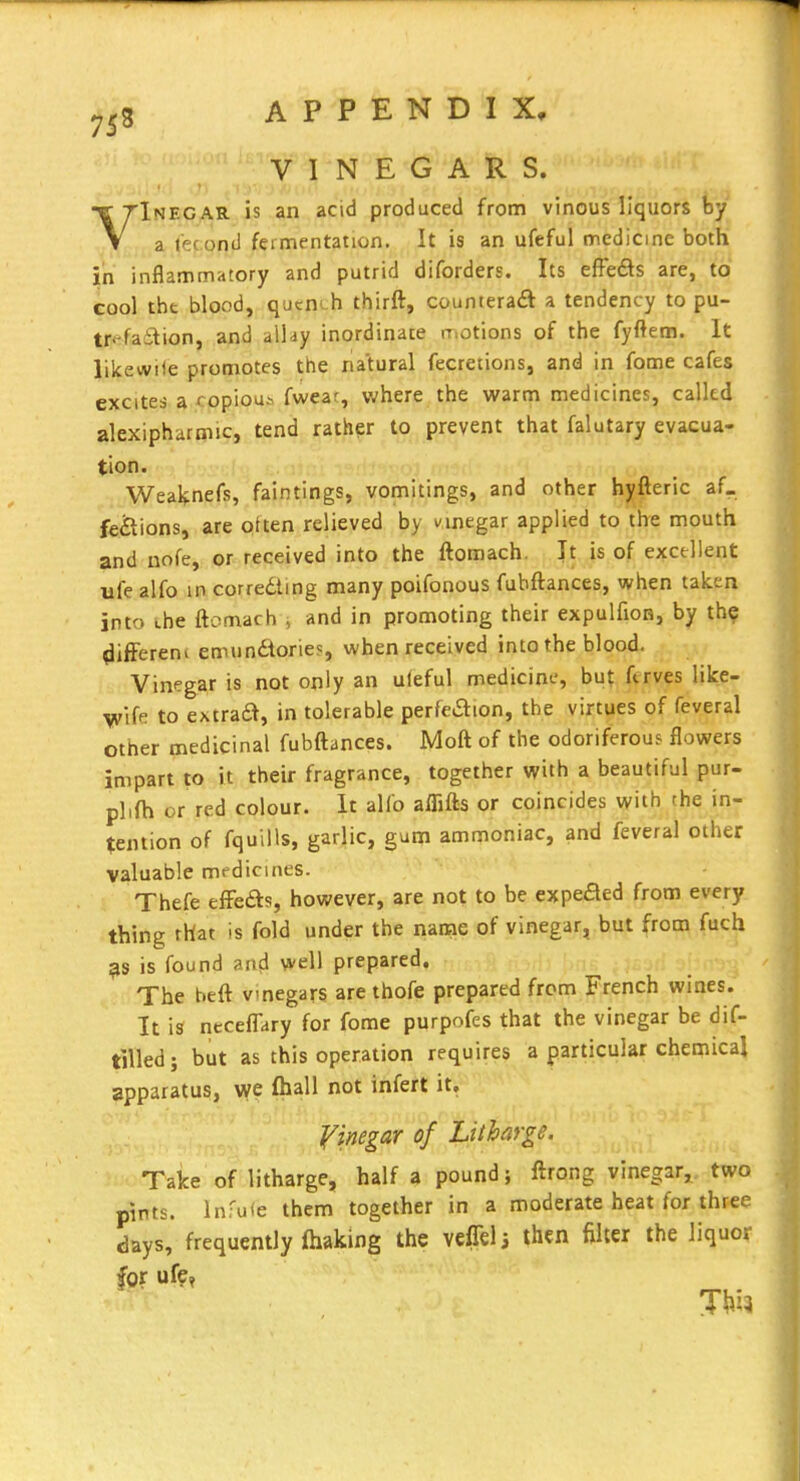 VINEGARS. VInegar is an acid produced from vinous liquors by a I'econd fermentation. It is an ufeful medicine both in inflammatory and putrid diforders. Its effe£ls are, to cool the blood, qucnth thirft, counteradt a tendency to pu- tr* failion, and allay inordinate motions of the fyftem. It likewile promotes the natural fecretions, and in fome cafes excites a copious fwear, where the warm medicines, called alexipharmic, tend rather to prevent that falutary evacua- tion. Weal$:nefs, faintings, vomitings, and other hyfteric af_ fe&ions, are often relieved by nnegar applied to the mouth and nofe, or received into the ftomach. It is of excellent life alfo in correcting many poifonous fubftances, when taken into the ftomach and in promoting their expulfion, by the ^iiffereni emundories, when received into the blood. Vinegar is not only an uleful medicine, but ftrves like- ^ife to extraa, in tolerable perfeaion, the virtues of feveral other medicinal fubftances. Moft of the odoriferous flowers impart to it their fragrance, together with a beautiful pur- plifti or red colour. It alfo aflifls or coincides with the in- tention of fquills, garlic, gum ammoniac, and feveral other valuable medicines. Thefe efFefts, however, are not to be expeded from every thing rhat is fold under the name of vinegar, but from fuch is found antl well prepared. The beft vinegars are thofe prepared from French wines. It is riecelTary for fome purpofes that the vinegar be dif- tilled; but as this operation requires a particular chemical apparatus, W fhall not infert it. yinegar of Litharge. Take of litharge, half a pound; ftrong vinegar, two pints. Infuie them together in a moderate heat for three days, frequently making the veffeli then filter the liquor for uf?,