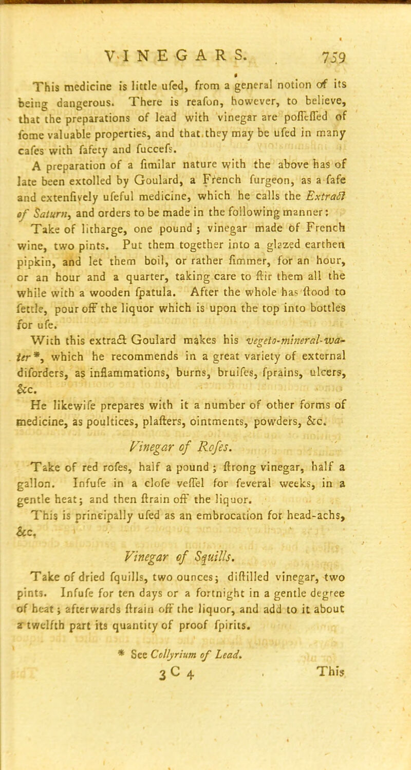 This medicine is little ufcd, from a general notion of its being dangerous. There is reafon, however, to believe, that the preparations of lead with vinegar are poflcfled of fome valuable properties, and that.they may be ufed in many cafes with fafety and fuccefs. A preparation of a fimilar nature with the above has of late been extolled by Goulard, a French furgeon, as a fafe and extenfively ufeful medicine, which he calls the Extract of Saturn^ and orders to be made in the following manner: Take of litharge, one pound ; vinegar made of French wine, two pints. Put them together into a glazed earthen pipkin, and let them boil, or rather fimmer, for an hour, or an hour and a quarter, taking care to ftir them all the while with a wooden fpatula. After the whole has ftood to fettle, pour ofF the liquor which is upon the top into bottles for ufe. With this extraS Goulard makes his vegeto-mlneral-wa- ter*y which he recommends in a great variety of external diforders, as inflammations, burns, bruifes, fprains, ulcers, &c. ' . : He likewife prepares with it a number of other forms of medicine, as poultices, plafters, ointments, powders, &c. Vinegar of Rofes. Take of red rofes, half a pound ; ftrong vinegar, half a gallon. Infufe in a clofe velTel for feveral weeks, in a gentle heat; and then ftrain off the liquor. This is principally ufed as an embrocation for head-achs, &c, Vinegar of Squills. Take of dried fquills, two ounces; diftilled vinegar, two pints. Infufe for ten days or a fortnight in a gentle degree of heat; afterwards ftrain off the liquor, and add to it about a twelfth part its quantity of proof fpirits. * See Collyrium of Lead, 3 C 4 This