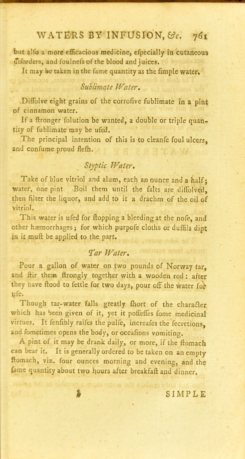 but ^Ifo a more efficacious medicine, efpecially in cutaneous tTiforders, and foulnefs of the blood and juices. It may be taken in the fame quantity as the fimple water, Suhlimate Water, Diflblve eight grains of the corrofive fublimate in a pint pf cinnamon water. If a ftronger folution be wanted, a double or triple quan^ tity of fublimate may be ufed. The principal intention of this is to cleanfe foul ulcers, and confume proud flefh. Styptic Water, Take of blue vitriol and alum, each an ounce and a half 9 water, one pint Boil them until the falts are diflblved, then filter the liquor, and add to it a drachm of the oil of vitriol. This water is ufed for flopping a bleeding at the nofe, and other haemorrhages; for which purpofe cloths orduffils dipt in it muft be applied to the part. ^ar Water, Pour a gallon of water on two pounds of Norway tar, and ftir them ftrongly together with a wooden rod : after they have ftood to fettle for two days, pour off the water fo)> ufe. Though tar-water falls greatly fliort of the charader which has been given of it, yet it poflefles fome medicinal virtues. It fenfibly raifes the pulfe, iiicreafes the fecretions, and fometimes opens the body, or occafions vomiting. A pint of it may be drank daily, or more, if the ftomach can bear it. It is generally ordered to be taken on an empty ftomach, viz. four ounces morning and evening, and the feme quantity about tv^o l^ours after breakfaftand dinner. SIMPLE