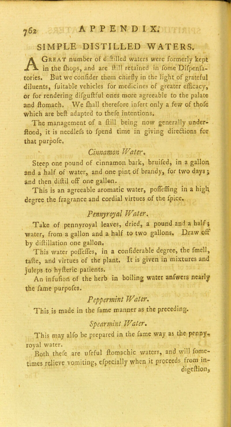 SIMPLE DISTILLED WATERS. AGreat number of diftilled waters were formerly kept in the {hops, and are ftill retained in fome Difpenfa- tories. But we confider them chiefly in the light of grateful diluents, fuitable vehicles for medicines of greater efficacy, or for rendering difguftful ones more agreeable to the palate and ftomach. We fhall therefore infcrt only a few of thofe which are beft adapted to thefe intentions. The management of a ftill being now generally under- ftood, it is needlefs to fpend time in giving diredions for that purpofe. Cinnamon Water, Steep one pound of cinnamon bark, bruifed, in a gallon and a half of water, and one pint c>f brandy, for two days 5 and then diftil ofF one gallen. This is an agreeable aromatic water, pofTeffing in a higU degree the fragrance and cordial virtues of the fpice. Pennyroyal Water. Take of pennyroyal leaves, dried, a pound and a half; water, from a gallon and a half to two gallons. Draw ofF by diftillation one gallon, This water poflelTes, in a confiderable degree, the fmell, tafte, and virtues of the plant. It is given in mixtures and juleps to hyfteric patients. An infufiort of the herb in boiling water anfwers nearly the fame purpofes. Peppermint Water. This, is made in the fame manner as the preceding. Spearmint Water. This may alfo be prepared in the fame way as the penny- royal water. \ Both thefe are ufeful ftomachic waters, and will fome- times relieve vomiting, efpecially when it proceeds from in- digcftion.