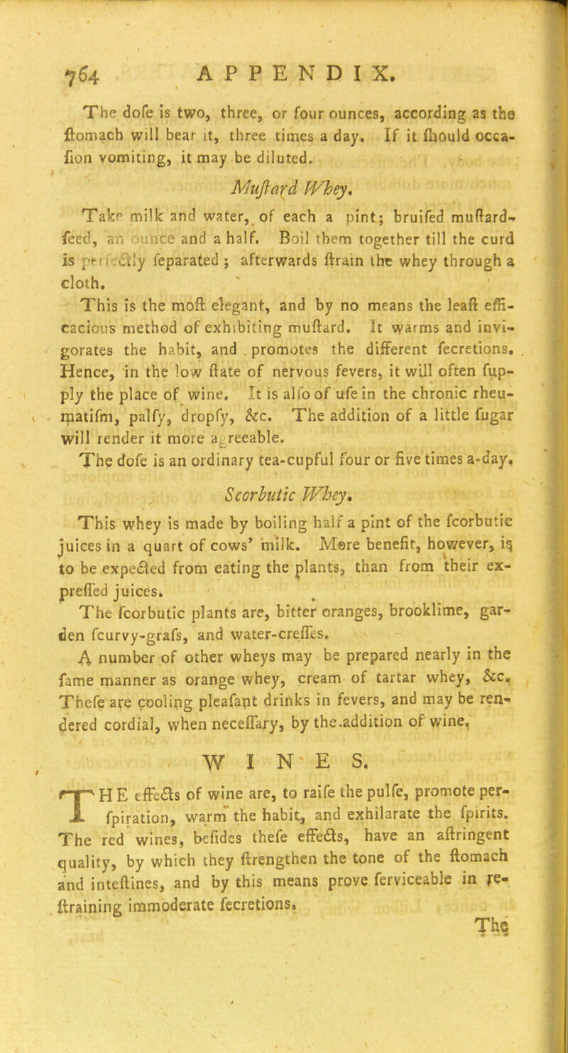 The dofe is two, three, or four ounces, according as the ftomach will bear it, three times a day. If it fnould occa- fion vomiting, it may be diluted. Mujlard IVhey. Takf milk and water, of each a pint; bruifed muftard- feed, an ounce and a half. Boil them together till the curd is pPM'edtly feparated ; afterwards ftrain the whey through a cloth. This is the moft elegant, and by no means the leaft effi- cacious method of exhibiting muftard. It warms and invi- gorates the habit, and promotes the different fecretions. Hence, in the low ftate of nervous fevers, it will often fiip- ply the place of wine, Tt is alfoof ufein the chronic rheu- rpatifm, palfy, dropfy, &c. The addition of a little fugar will render it more agreeable. The dofe is an ordinary tea-cupful four or five times a-day. Scorbutic Whey, This whey is made by boiling half a pint of the fcorbutic juices in a quart of cows' milk. Mere benefit, however, to be expeded from eating the plants, than froin their ex- prefled juices. The fcorbutic plants are, bitter oranges, brooklime, gar- den fcurvy-grafs, and water-crefles. A number of other wheys may be prepared nearly in the fame manner as orange whey, cream of tartar whey, &c. Thefe are cooling pleafapt drinks in fevers, and may be ren- dered cordial, when neceflary, by the.addition of wine, WINES, THE efFc^s of wine are, to raife the pulfe, promote per- fpiration, warm' the habit, and exhilarate the fpirits. The red wines, befides thefe efFeds, have an aftringent quality, by which they ftrengthen the tone of the ftomach and inteftines, and by this means prove ferviceable in fc- ftraining immoderate fecretions.