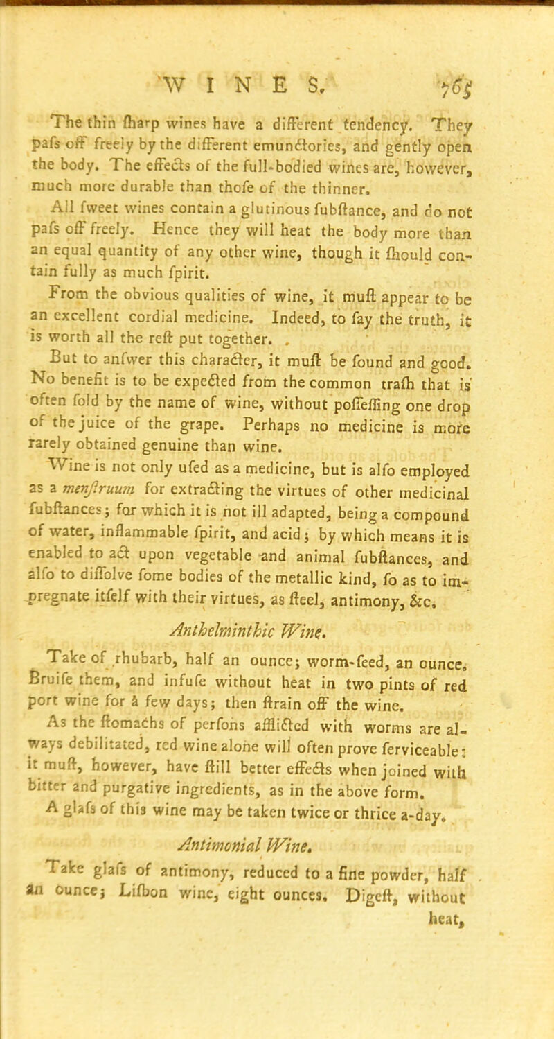 The thin (harp wines have a difFerent tendency. They pafs off freeiy by the difFerent emundlories, and gently open the body. The efFects of the full-bodied wines are, however, much more durable than thofe of the thinner. All fweet wines contain a glutinous fubfiance, and do not pafs ofF freely. Hence they will heat the body more than an equal quantity of any other wine, though it fhould con- tain fully as much fpirit. From the obvious qualities of wine, it muft appear to be an excellent cordial medicine. Indeed, to fay .the truth, it is worth all the reft put together. , But to anfvver this character, it muft be found and good. No benefit is to be expedted from the common trafli that is often fold by the name of wine, without pofiefling one drop of the juice of the grape. Perhaps no medicine is more rarely obtained genuine than wine. Wine is not only ufed as a medicine, but is alfo employed as a menjruum for extrafting the virtues of other medicinal fubftances; for which it is hot ill adapted, being a compound of water, inflammable fpirit, and acid; by which means it is enabled to aft upon vegetable -and animal fubftances, and alfo to diiTolve fome bodies of the metallic kind, fo as to im- pregnate itfelf with their virtues, as fteel, antimony, &c, Anthelminthic Wim, Take of rhubarb, half an ounce; worm-feed, an ounce, Bruife them, and infufe without heat in two pints of red port wine for a few days; then ftrain ofF the wine. As the ftomaChs of perfons affliaed with worms are al- ways debilitated, red wine alone will often prove ferviceable; it muft, however, have ftill better efFedls when joined with bitter and purgative ingredients, as in the above form. A glafs of this wine may be taken twice or thrice a-day. Antimonial Wine. Take glafs of antimony, reduced to a fine powder, half an ounccj Lifbon wine, eight ounces, Digcft, without heat.