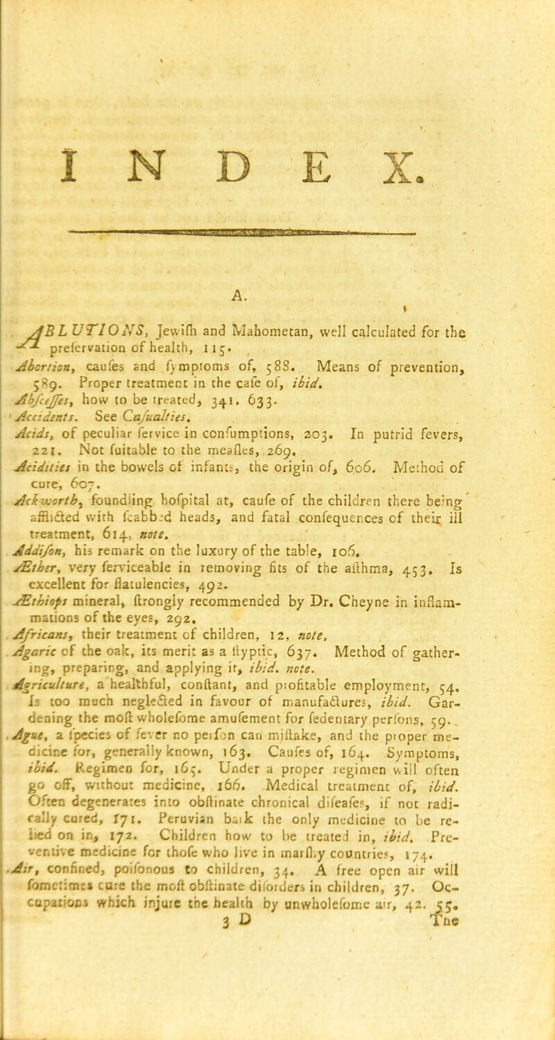 INDEX. A. » yjBL UTIONS, Jewifh and Mahometan, well calculated for the prelervation of health, 115. Abortion, caufes and fympioms of, 58S. Means of prevention, 5S9. Proper treatment in the cafe of, ibid. A'oj'cejjest how to be irt-ated, 341. 633. •Accidents. See Ca/uahies. Acids, of peculiar fervice in confumptions, 203. In putrid fevers, 221. Not fuitable to the meafles, ,269. Acidities in the bowels of infant.-, the origin of, 606. Method of cure, 607. Ackixortb^ foundling hofpital at, caufe of the children there being afflicted with kabb^d heads, and fatal confequer.ces of their ill treatment, 614, note. Addi/on, his remark on the luxury of the table, lofi. ^tbtr, very ferviceable in removing fits of the ailhma, 453. Is excellent for flatulencies, 492. j£thiops mineral, ftrongly recommended by Dr. Cheyne in inflara- mations of the eyes, 292. Africans, their treatment cf children, 12, note. Agaric of the oak, its merit as a liyptic, 637. Method of gather- iR», preparing, and applying it, ibid. note. Agriculture, a healthful, conftant, and piofitable employment, 54. Js too much neglected in favour of manufaflures, ibid. Gar- dening the moft wholefbme amufement for fedentary peribns, 59., ■ Ague, a fpecies of fever no peif:!n can m.iltake, and the pioper me- dicine for, generally known, 163. Caufes of, 164. Symptoms, ibid. Regimen for, 16^. Under a proper regimen wiil often go off, without medicine, i56. Medical treatment of, ibid. Often degenerates into obftinate chronical difeafep, if not radi- cally cured, 171. Peruvian baik the only medicine to be re- lied on in, 172. Children how to be treated in, ibid. Pre- ventive medicine for thofe who live in marfl,y countries, 174. .Air, confined, poifonous to children, 34. A free open air will fomctimj* cure the moft obllinate diloiders in children, 37. Oc- copatiocs which injure the health by unwholefomc air, 42. 55, 3 D Tne