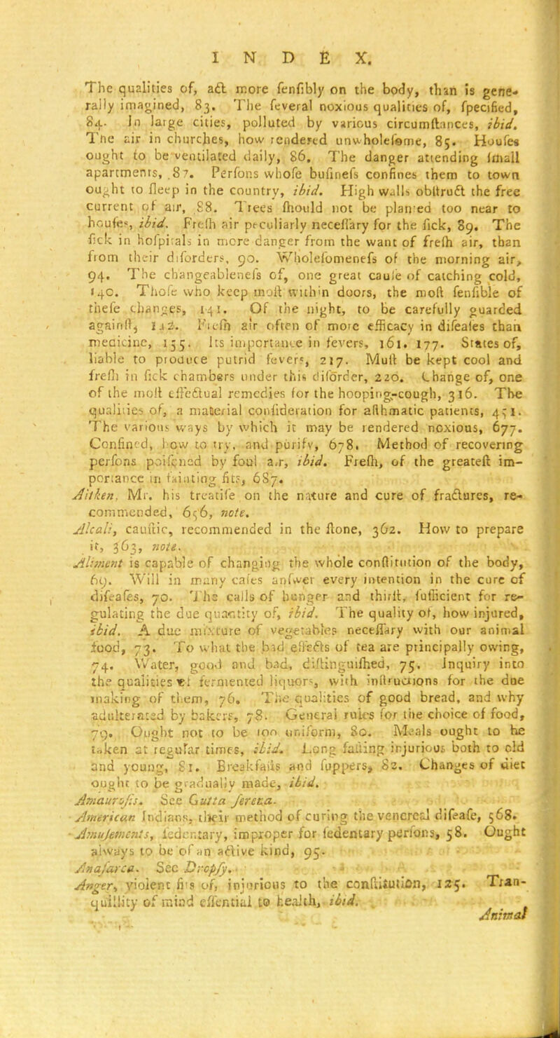 The qualities of, aft more fenfibly on the body, than is gene- rally imagined, 83. The fcveral noxious qualities of, fpecified, 84. in large cities, polluted by various circumftaiiccs, ibid. The air in churches, how rendered unwholefeme, 85. Huufes ought to be ventilated daily, 86. The danger attending Idiall apartments, .87. Perfons whofe bufinefs confines them to town ou^;ht (O flei'p in the country, ibid. High wjIIs obltruft the free current of air, £8. Tiees ftiould not be plan ed too near to houfe;'., ibid. Fre(h air peculiarly neceflary for the fick, 89. The f!ck in hofpi;aIs in mere danger from the want of freih air, than from thc-ir diforders, 90. Wholefonienefs of the morning air, 94. The cliangeablenefs of, one great caule of catching cold, 140. Thofe who keep inoft within doors, the moft fenfible of thefe chances, 141. Of the uight, to be carefully guarded againftj I.1Z. Fiefii air often of more efficacy in difeales chari niecicinc, 155. its importance in fevers, 161. 177. States of, liable to produce putrid feverf, 217. Mult be kept cool and frefli in fick chambers under this difc'rcer, 220. Lhange of, one of the molt elFeftual remedies for the hooping-cough, 316. The qualities of, a maaerial confidetation for afthmatic patients, 4^1. The various ways by which it may be rendered noxious, 67-, Confined, iiow to try, and purify, 678. Method of recovering perfons poifcned by foul a,r, ibid. Frefti, of the greateft ini- portancc in faiiiting fit?, 687. Aitken. IVIr. his trcatife, on the nature and cure of fradlures, re- commended, 656, note. Alcali, cauuic, recommended in the flone, 362. How to prepare it, 363, note. Aliment is capable of changing the whole conflitution of the body, 6y. Will in many caies anfwer every intention in the cure of difeafes, 70. Ths calls of hunger- and ihiril, futlicient for re- gulating the due quactity of, ihid. The quality of, how injured, ibid. A due mixture of vegetables neceflary with our animal food, 73. To what the bid efi'efts of tea are principally owing, 74. Water, good and bad, diflinguifhed, 75. Inquiry into the qualities «.* fermented liquors, with inilruajons for the doe making of them, 76,' ; The qualities of good bread, and why adukeraced by bakrrf, 78. General rules for the choice of food, 79. Ought not to be ion uniform, 80. M^als ought to he taken at regular times, ibid. Long failing injurious both to old and young. Si. Bieakfaiis and foppers, 82. Changes of diet ought to be gi adualiy m&de. Hid. Amaunjis. See Gutta JereM- American Indians, tlieir method of curing the venereal difeafe, 568. ■ A?nujefiicn}s, ledcntary, improper for ledentary perfons, 58. Ought always to be of adive kind, 95. Anafarca. 2ite Dropjy, - Anger., yioient fi's of, injurious to the confuUHion, 125. Tran- quillity of raiad effential to health, ibid. Animal