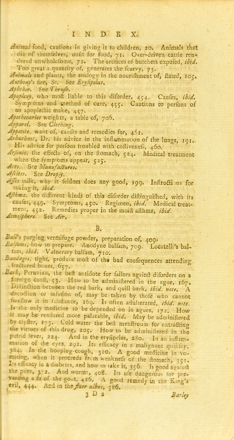 Animal food, cautions in giving it to children, 2o. Animals that die of themlelvesj unlic for food, 71. Over-^driven cattle ren- dered unwholcfome, 72. The artifices of butchers expofed, ibid. Too great a quantity of, generates the fcurvy, 73. Atimali and plants, the analogy in the nouriflimerit of, ftated, 105. Ant bony'% hre, Sr. See Eiyftpelas^ Aphtha. See Thru/h. ApopUxy, who moft liable to this diforder, 454. Caufes, ihid. Symp-oms and method of cure, 455. Cautions to perfons of an apopleclic make, 457. Apotkecarits weights, a table of, 706. Apparel, See Clothing. Appitite, want of, caufes and remedies for, 461. Arbuthmty Dr. his advice in the inflammation of the lungs, 191*. His advice for perfons troubled with coftivenefj, 460. ^ ' Arjenit, the effefts of, on the flomach, 524. Medical treatment when the fymproms appear, 525. Arts. See Manufaauresi A/cites. See Drop/y. AJfes milk, why it feldom does any good^ jpgi InflruSijns for taking it, ibid. AJlhma, the different kinds of this diforder diftinguifhed, with its caufes, 449. Symptoms, 450. Regimen^ ibid. Medical treat- ment, 452. Remedies proper in the moill allhma, ibid. Aimofphere. See Air, £ail'3 purging, vermifuge powder, preparation of, 409s .£al/ams, how to prepare. Anodyne balfam, 709. Locatelli's bal- '-hm, ibid. Vulnerary balfam, 710. .Bandages, tight, produce moft of tha bad confequences attendino- ■ fractured bones, 657. ■ Sari, Peraviao, the beft antidote for failors againft diforders on 3 fr>re:gn coslt, 53. How to be adminiftered in the ague, 167-, IJjibnction between the red bark, and quill bark, ibid. note. A :^eco.aion or infufion of, may be taken by thofe who cannot -.ftvaiio* jt m fuWlance, 169. Is often adulterated, Hid. note. rli the only medicine to be depended on in agues, \-jz. How 'It may be rendered more palatable, ibid. May be adminiftered .by clyfter, 173. Cold water the beft menftruum for extrafting Jllie viriucj of this drug, 205. How to be adminiftered in the putr;d fever, 224. And in the eryfipelas, 280. In an i.ifl.m- mation of ibe eyes, 292. Its efficacy in a malignant quidl-y, 304. Jn the hooping-cough, 320. A good m'edicihe in vc njitiDK, when it proctrcds fr m weaknefs of the ftomach, ^ct. J-s efficacy 10 a diabetes, and how to take it, 356. Is aood at'aioil tne piles, 372. And worm:, 408. Its ufe dangero'Iis for^re- VMting a fit of the goot 426. A gor.d remedy in the King'i evil, 444, And in the/«£»r fl/^Kx, 586. r 3 D 2 Sarlty