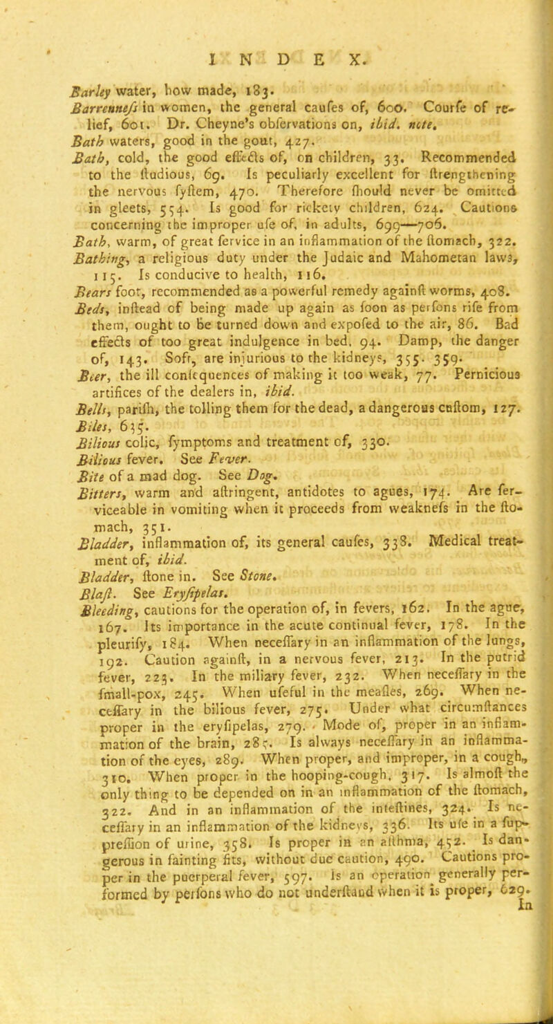 Sarhy watir, how made, 183. £arreune/j in women, the general caufes of, 600. Courfe of re- lief, 601. Dr. Cheyne's obfervationa on, ncte, Bath waters, good in the gout, 427. Bath, cold, the good efFcfls of, on children, 33. Recommended to the rtudious, 6g. Is peculiarly excellent for ftrengthcning the nervous fyftem, 470. Therefore fliould never be omitted in gleets, 554. Is good for rickciy children, 624. Cautions concerning the improper ufe of, in adults, 699—706. Bath, warm, of great fervice in an inflammation of the ftomzch, 322. Bathing-, a religious duty under the Judaic and Mahometan law3, 115. Is conducive to health, 116. Bears foot, recommended as a powerful remedy againft worms, 408. Beds, inftead of being made up again as foon as peifons rife frorn them, ought to Be turned down and expofed to the air, 86. Bad effefls of too great indulgence in bed. 94. Damp, the danger of, 143. Soft, are injurious to the kidneys, 355. 359. Beer, the ill conlcquences of making it too weak, 77. Pernicious artifices of the dealers in, ibid. Bells, parifli, the tolling them for the dead, a dangerous callom, 127. Biles, 6^5. Bilious colic, fymptoms and treatment of, 330. Bilious fever. See Fever. Bite of a mad dog. See Dog. Bitters, warm and aftringent, antidotes to agues, 174. Are fer- viceable in vomiting when it proceeds from weaknefs in the fto- mach, 351. Bladder, inflammation of, its general caufes, 338. Medical treat- ment of, ibid. Bladder, ftone in. See Stone. Blajl. See Eryjipelat. Bleeding, cautions for the operation of, in fevers, 162. In the agar, 167. Its importance in the acute continual fever, 178. In the. pleurify, 184. When necefiary in an inflammation of the lungs, 192. Caution againft, in a nervous fever, 213. In the putrid fever, 223. In the miliary fever, 232. When neceflary in the fmall-pox, 245. When ufeful in the meafles, 269. _ When ne- Cfcffary in the bilious fever, 275. Under what circumftances proper in the eryfipelas, 279. ■ Mode of, proper in an inflam- mation of the brain, 28^ Is always neceflary in an inflamma- tion of the eyes, 289. When proper, and improper, in a cough, 310. When proper in the hooping-cough. 317. Is almoft the only thing to be depended on in an mflammation of the ftomach, 322. And in an inflammation of the inteftines, 324. Is ne- ceflary in an inflammation of the kidnevs, 336. Its ufe in a fup» preffion of urine, 358. Is proper in an althma, 452. Is dan- gerous in fainting fits, without due caution, 490. Cautions pro- per in the puerperal fever, 597. is an operation generally per- formed by perfons who do not underftacd when it is proper, 629^