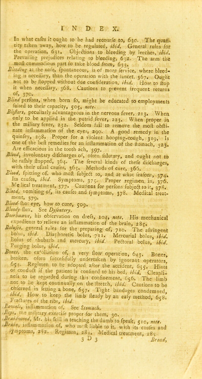 In what cafes it ought to be had recourfe to, 6^50. The quan- tity taken away, how to be regulated, ibid. General rules for the operation, 631. Objtelions to bleeding by leeches, ibid. Pi-evaiiing prejudices relating to bleeding, 632. The arm the moli commodious part to take blood from, 633. BUeJitig at !he no/e, fpontaneous, is of more fervice, where bleed- ing :s Deceiiary, than the operation with the lancet, 367, Ought not to be Hopped without due confideration, ibid. How to ftop it when necellary, 368. Cautions to pievent frequent returns of, 370. Blind perfons, when born fo, might be educated to employments fuited to their capacity, 505, note- . • Biyiers, peculiarly advantageous in the nervous fever, 213. When only to be applied in the putrid fever, 223. When proper in the miliary fever, 232. Seldom fail to remove the moll obfti- nate inflanunation of the eyes, 290. A good remedy in the quinfey, 298. Proper for a violent hooping-cough, 319. Is one of the beil remedies for an inflammation of the Itomach, 323;. Are eificacious in the tooth ach, 397. . Bioad, involuntary difcharges of, often falutary, and ought not to be rafhiy flopped, 364. The feveral kinds of thefe difcharges, with their ufual caufes, 365. Methods of cure, 366. Blood, fpitting of, who moft fubjeft to, and at what feafonj, 374. Its caufes, ibzd. Symptoms, 37;, Proper regimen in, 376. P/. e ileal treatment, 377. Cautions for perfons fubjeft to it, 378. Blood, vomiting of, its caufes and fymptoms, 378. Medical treat- ment, 379. Blaod-{ho: eye, how to cure, 509. B'.cody-Rux. See Dyfentery, Boerhaa^e, his obiervation on drefs, 104, note. His mechanical , expedienti to relieve an inflammation of the brain, 2 8j. Bolu/es, general rules for the preparing of, 710. The aftringent bo:u., ibjd Diarhoretic bolus, 711. Mercurial bolus, ibiJ. J:oiu3 of rhubarb and mercury, ibid. Peftoral bolus, ibid Purging bolus, ijiid. Bene}, the ex'oliattcn of, a very flow operation, 643. Bones, broken, often fuccefsfully undertaken by ignorant operators* 5^ Regimen to be adopted after the accident, 655. Hints or ^conduct if the patient is confined to his bed, ibid. Cleanli- ncfs to DC regarded during this confinement, 656. The limb not to he kept continually on the flretch, ibid. Cautions to be t^ferved m fetting a bone, 657. Tight bandages condemned, tbtd How to keep the limb ileady by an eafy method, 6c8. Fi-ad jres of the ribs, ibid. ^ .Boujtlij infiammation of. See Stomach. ■ Beys, tr,3 military exercife proper for them, 30. .Braid-wood Mr. hi, fkill m teaching the dumb to fpeak, 5,0, notl. .Brain, inflammation of, who fl liable 10 it, with its caufes and jiympcoms, 2>;2. Regimen,. 284. Medical treatment, 28s.