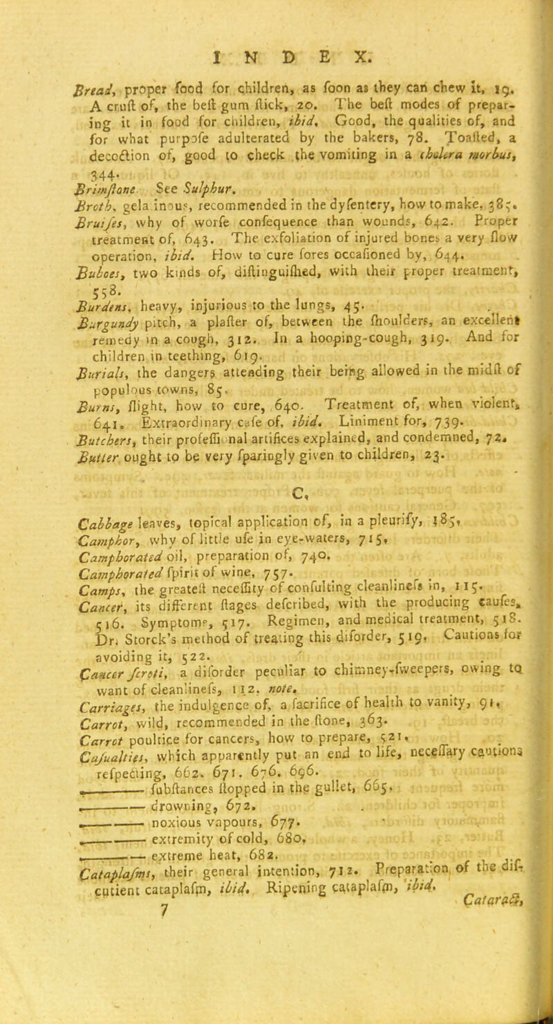 Bread, proper food for children, as foon as ihey can cView It, 15. A cruft of, the bell gum ftick, 20. The beft modes of prepar- ing it in food for children, ibid. Good, the qualities of, and for what purpsfe adulterated by the bakers, 78. Toalled, a decodlion of, good to check the vomiting in a (hdira mrbus, 344- Brimjlone. See Sulphur. Broth, gela inou^ recommended in the dyfentery, how to make, 38^. Bruijes, why of worfe confequence than wounds, 642. Proper treatment of, 643. The exfoliation of injured bonci a very flow operation, ibid. How to cure fores occafioned by, 644. Buboes, two kinds of, diflinguiflied, with iheir proper treatment, 558. Burdtm, heavy, injurious to the lungs, 45. Burgundy pitch, a plafter of, between the ftioulders, an excellent remedy in a cough, 312. Jn a hooping-cough, 319. And for children in teething, 619. Burials, the dangers atteflding their being allowed in the midft of populous towns, 85. Burns, flight, how to cure, 640. Treatment of, when violent, 641, Extraordinary cafe of, ibid. Liniment for, 739. Butchers, their profeffu nal artifices explained, and condemned, 72, Butler ought to b^ very fparingly given to children, 23. c, Cabbage leaves, topical application of, in a pleurify, jS;, Ca)?iphor, why of little ufe in eycrwaters, 715, Camphorated oil, preparation of, 740, Camphorated ^\>\T\loi'M'^ne, 17. Camps, the greatell necelSty of confulting cleanlinefs m, 115, Cancer, its different flages defcribed, with the producing caufcs» c\6. Symptomp, 517. Regimen, and medical treatment, 51S. hti Storck's method of treating this diforder, 5 19, Cautions for avoiding it, 522. Cancer fcroli, a diforder peculiar to chimneyrfweepers, owing tQ. want of cleanlinefs, 112; note^ ! ?.i i% - _ Carriages, the indulgence of, a facrifice of health to vanity, 91. Carrot, wild, recommended in the ftone, 363. C«rr«^ poultice for cancers, how to prepare, i;2i, Cajualtifs, vvbich apparently put an end to life, necelTary ca-mona refpediing, 662. 671. 676. 696. fubftances Hopped in thp gullet, 665. , — drowning, 672. ^ i noxious vapours, 677. extremity of cold, 680, \-. .— extreme heat, 682. Qatapla/ms, general intention, 7IZ. Preparation, of the dil,. .patient cataplafpi, Ripening cataplaf<n,