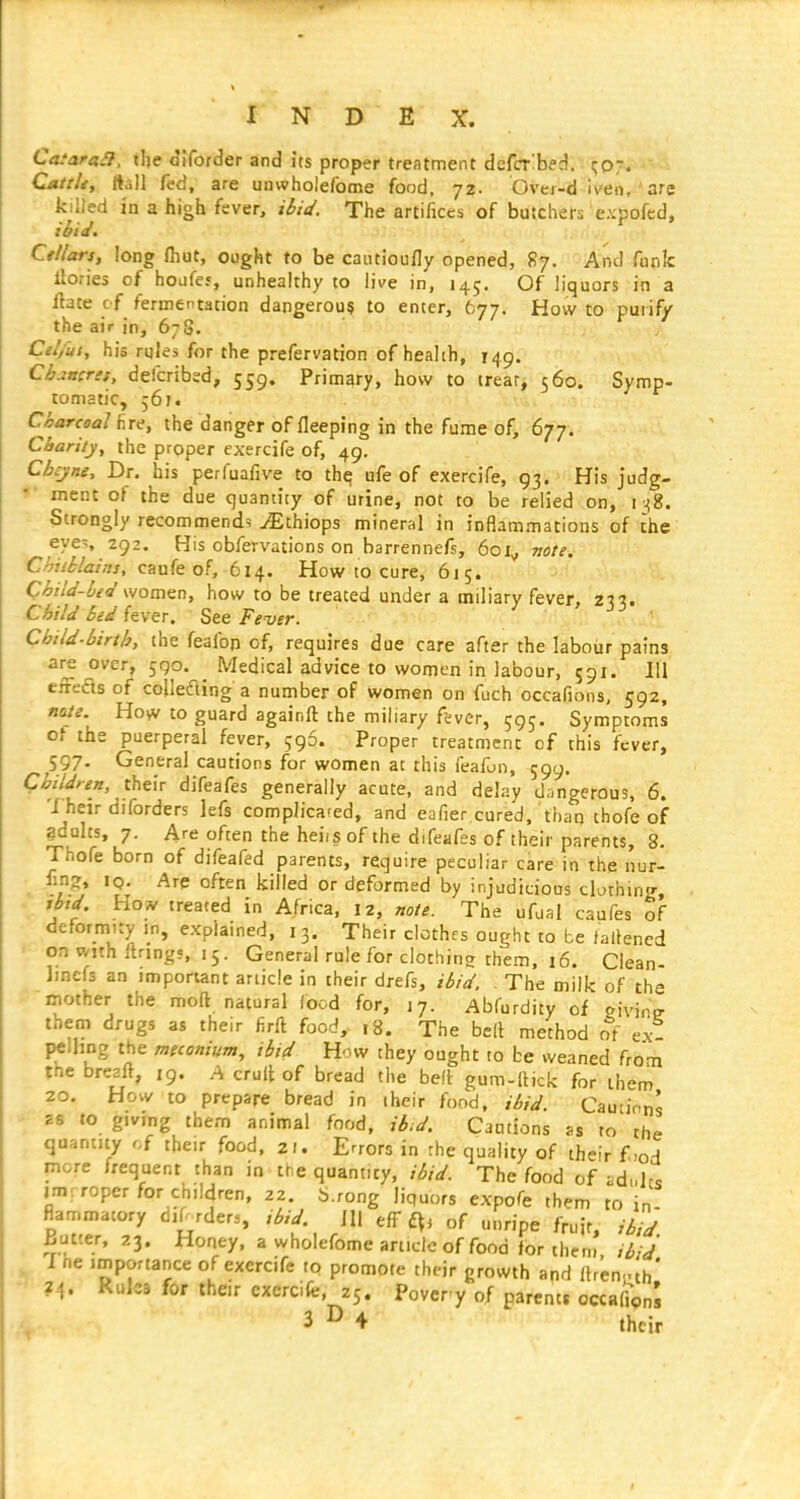 CasaraSl, the dlforder and its proper treatment defcr'bed. ^071, ■'■>-4 Cattle, rtall fed, are unwholefome food, 72. Ovei-d iven,' are killed in a high fever, ibid. The artifices of butchers e.vpofcd, ibid, Cttlars, long fliut, ought to be cautioufly opened, 87. And funk llories of houfef, unhealthy to live in, 145. Of liquors in a Hate of fermentation dangerous to enter, 677. How to purify the air in, 678. Cil/'ui, his rules for the prefervation of health, 149. Chancres, defcribed, 559. Primary, how to treat, 560. Symp- tomatic, 561. Charcoal fire, the danger of fleeping in the fume of, 677. Charity, the proper exercife of, 49. Chcyne, Dr. his perfuafive to thq ufe of exercife, 93. His judg- ment of the due quantity of urine, not to be relied on, i -^g. Strongly recommends ^thiops mineral in inflammations of the eye-, 292. His obfervations on barrennefs, 601^ note. Chilblains, caufe of, 614. How to cure, 615. Child-bed womGD, how to be treated under a miliary fever, 27?. Child bed fever. See Fever. ' Chtld.birth, the feafofi of, requires due care after the labour pains are over, 590. ^ Medical advice to women in labour, 591. Ill efrefls of cojlefling a number of women on fuch occafions, 592, mte. How to guard againft the miliary fever, 595, Symptoms of the puerperal fever, 596. Proper treatment of this fever, 597. General cautions for women at this feafon, 599. Children, their difeafes generally acute, and delay dangerous, 6. Their diforders ]efs complicated, and eafier cured, than thofe of gdults, 7. Are often the heiisof the difeafes of their parents, 8. Thofe born of difeafed parents, require peculiar care in the nur- fm?, iQ. Are often killed or deformed by injudicious clathing, %bzd Ho_^ treated in Africa, 12, note. The ufual caufes of deformity in, explained, 13. Their clothes ought to be fallened on with llnngs, 15. General rule for clothine them. 16. Clean- linefs an important article in their drefs, ibid. The milk of the inother the moft natural food for, 17. Abfurdity of eivin? them drugs as their firft food, ,8. The bell method of ext pellmg the meconium, ibid How they ought to be weaned from tne breaft, 19. A crull of bread the belt gum-ilick for them 20. How to prepare bread in iheir food, ibid. Cautions ES to givmg them animal food, ib^d. Cautions as to the quantity of their food. 21. Errors in the quality of their f .od more frequent than in the quantity, ibid. The food of ad>,lcs im; roper for children, 22. b.rong liquors expofe them to in- flarrimatory diPrder., zbid \\\ eff f^, of unripe fruit, ibid gutter, 23. Honey, a wholefome article of food lor them ibid Tne importance of exercife to promote their growth and flren.th' ?4. Rules for their exercife, 25. Pover y of parents occafVon's