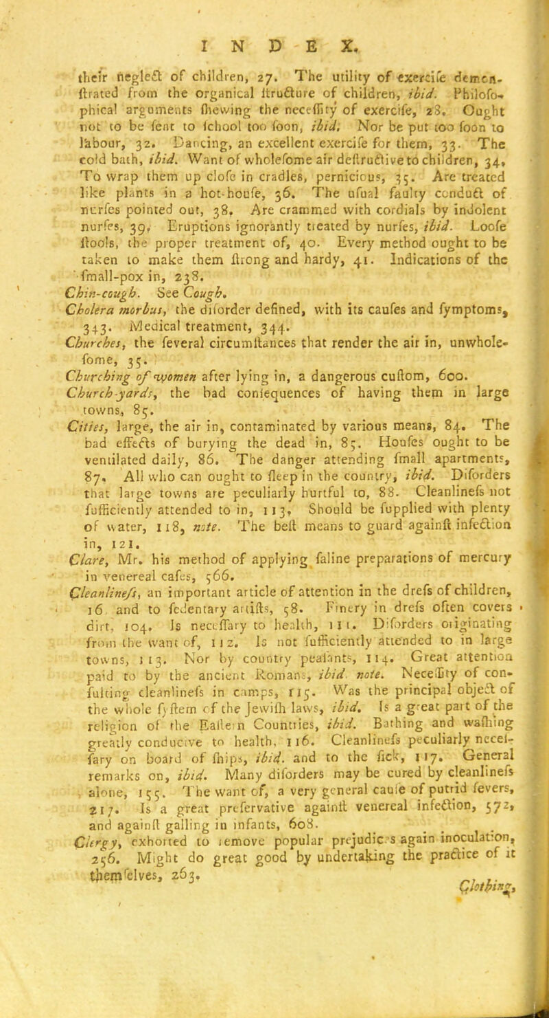 their negle£t of children, 27. The utility of txerc'ue demcn- ftiated from the organical Itrufture of children, ii>iJ. Philofo-. phica! arguments fliewing the neceflity of exercife, 28, Ought rot to be fent to Ichool too foon, il/iiJ, Nor be put too foon to labour, 32. Dancing, an excellent exercife for them, 33. The cold bath, iiiJ. Want of wholefome air deftrutlive to children, 34, To wrap them up clofe in cradles, pernicicuf, :55. Are treated like plants in 3 hot-houfe, 36, The ufual faulty ccnduft of nurfes pointed out, 38, Are crammed with cordials by indolent nurfes, 39, Eruptions ignorantly tieated by nurfes, i6i4. Loofe llools, the proper treatment of, 40. Every method ought to be raken 10 make them Ilrong and hardy, 41. Indications of the ■fmall-pox in, 238. Chin-cough. See Cough. Cholera morbus, the dUorder defined, with its caufes and fymptoms, 343. iViedical treatment, 344. Churches, the feveral circumllances that render the ait in, unwhole- fome, 35. ' Churching of ui^omen after lying in, a dangerous cuftom, 6oo. Church yards, the bad confequences of having them in large ■ ' towns, 85. Cities, large, the air in, contaminated by various means, 84. The bad effects of burying the dead in, 85. Houfes ought to be ventilated daily, 86. The danger attending fmall apartment?, 87. All who can ought to fleep in the country, ibid. Diforders that large towns are peculiarly hurtful to, 88. Cleanlinefs not fufRciently attended to in, 113, Should be fupplied with plenty of water, 118, note. The bell means to guard againft infeftioo in, 121. Clare, Mr. his method of applying faline preparations of mercury in venereal cafes, 566. Cleanlinefs, an important article of attention in the drefs of children, 16 and to fcJentary ariifts, 58. Finery in drefs often covers dirt, 104, Is nectfTary to health, m. Diforders oiiginating from the want of, i j 2. Is not fufficiently attended to in large towns, J 13. Nor by country peafnnts, I14. Great attentioa paid to by the ancient Romans, ibid. note. NecetEty of con- fulting cleanlinefs in camps, ri5. Was the principal objeit of the whole f) ftem f f the Jewilli laws, ibid. Is a great part of the religion of'rhe Eallem Countries, ibid. Bathing and wafliing greatly conducive to health. 116. Cleanlinefs peculiarly necel- fary on board of fnipa, ibid, and to the fick, 117. General remarks on, ibid. Many diforders may be cured by cleanlinefs - alone, 155. The want of, a very general cauie of putrid fevers, 217. Is a great prcfervative againit venereal infedion, 572, and againR galling in infants, 608. Clergy, exhorted to lemove popular prejudices again inoculation, 21^6. Might do great good by underta{ung the praftice of it tjiern'elves, 263. Cflotpin^,