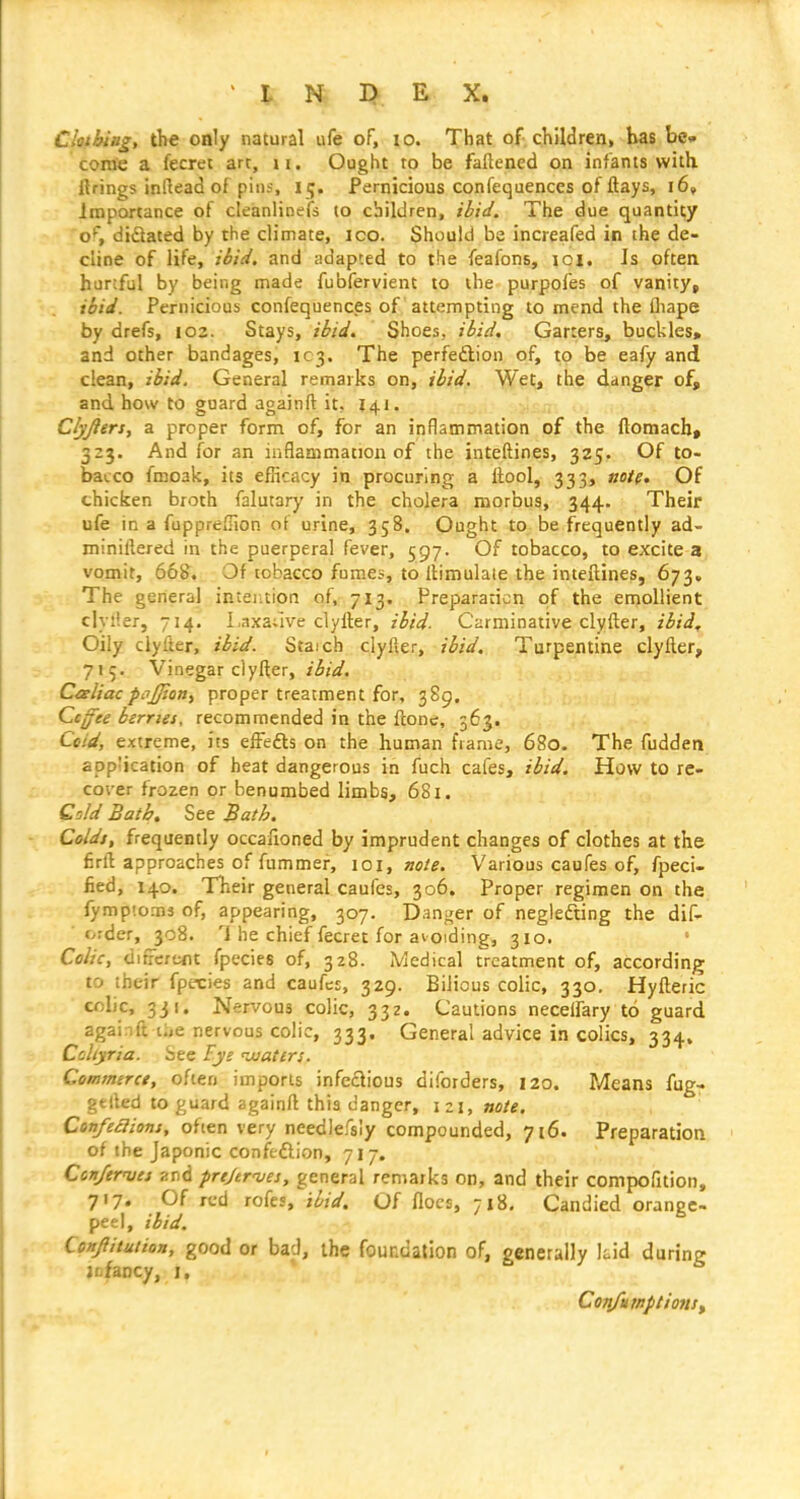 Ckthittg, the oaly natural ufe of, lo. That of children, has be» come a fecret arc, \i. Ought to be faftened on infants with llrings inftead of pins, i ij. Pernicious confequences of flays, i6» Importance of cleanlinefs to children, ibid. The due quantity o*-, didated by the climate, ico. Should be increafed in the de- cline of life, ihid. and adapted to the feafons, loi. Is often hurtful by being made fubfervient to the purpofes of vanity, ibid. Pernicious confequences of attempting to mend the lhape by drefs, 102. Stays, ibid. Shoes, ibid. Garters^ buckles, and other bandages, 1C3. The perfeftion of, to be eafy and clean, ibid. General remarks on, ibid. Wet, the danger of, and how to guard againft it, 141. Clyjlers, a proper form of, for an inflammation of the ftomacb* 323. And for an iufilammation of the inteftines, 325. Of to- bacco fmoak, its efhcacy in procuring a llool, 333, note. Of chicken broth falutary in the cholera morbus, 344. Their ufe in a fuppreflion of urine, 358. Ought to be frequently ad- minillered in the puerperal fever, 597. Of tobacco, to excite a vomit, 668. Of tobacco fumes, to liimulale the inteftines, 673. The general intention of, 713. Preparation of the emollient clyiler, 714. l,axa;ive clyller, ibid- Carminative clyfter, ibid. Oily clyfter, ibid. Staich clyfier, ibid. Turpentine clyfter, 715. Vinegar clyfter, Caliac pcijjiony proper treatment for, 389. Ccffee berries, recommended in the ftone, 563. Cold, extreme, its effefts on the human frame, 680. The fudden application of heat dangerous in fuch cafes, ibid. How to re- cover frozen or benumbed limbs, 681. Cold Bath, See Bath. Colds, frequently occafioned by imprudent changes of clothes at the firft approaches of fummer, \o\, note. Various caufes of, fpeci- lied, 140. Their general caufes, 306. Proper regimen on the fymptoms of, appearing, 307. Dan^^er of negledting the dif- order, 308. 1 he chief fecret for ai Qiding, 310. Colic, difrcrcnt fpecies of, 328. IVledical t'reatment of, according; to their fpecies and caufes, 329. Bilious colic, 330. Hyfteric colic, 331. Ner/ous colic, 332. Cautions neceifary to guard againft i;,e nervous colic, 333. General advice in colics, 334, Cohyria. See Eye juaters. Commerce, often imports infedious diforders, 120. Means fug- gelled to guard againft this danger, izj, note. Confeclions, often very needlefsly compounded, 716. Preparation of the Japonic confeftion, 717. Ccn/tfues and prt/trn/es, general remarks on, and their compofition, 717. Of red rofes, ibid. Of floes, 718, Candied orange- peel, ibid. CoHjiituiion, good Or bad, ihc foundation of, generally kid during jofancy, I, CoTifuwptionSf