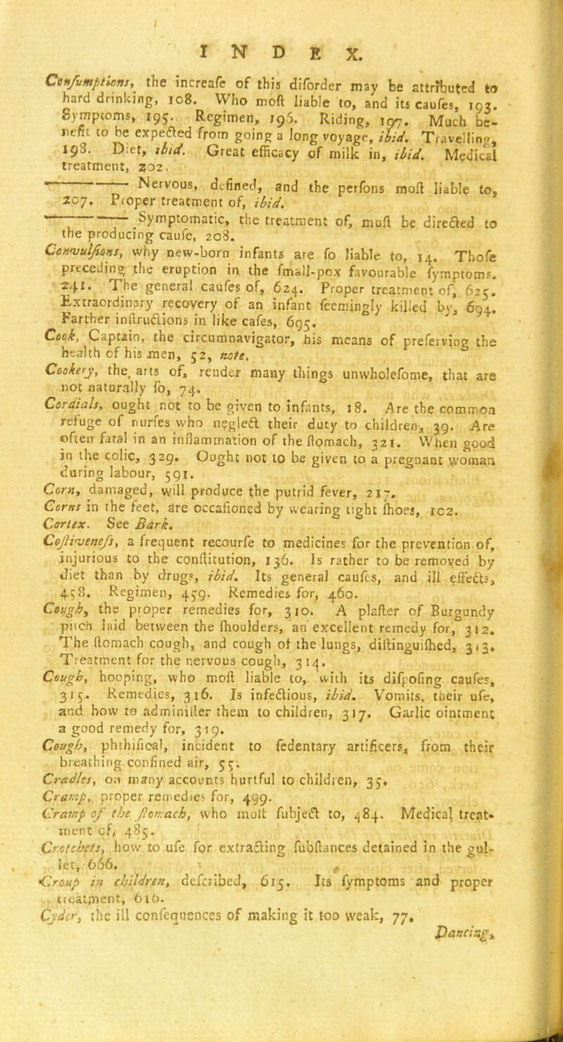 Cenfumptions, the increafe of this difordcr may be sttrifcuted to hard drinking, io8. Who moft liable to, and its caufes, 103. gympcoms, 195. Regimen, 79,5. Riding, 107. Much be- nefit to be expedled from going a long voyage, iUd. Travelling, 193. D:et, ibid. Great efficacy of milk in, ibid. Medical treatment, 202. Nervous, defined, and the perfons molt liable to, 207. Proper treatment of, ibid. T' - Symptomatic, the treatment of, mull be direfted to • the producing caufe, 208. Conuulfions, why new-born infants are fo liable to, 14. Thofe preceding the eruption in the fmall-pox favourable fymptoms. 241. The general caufes of, 624. Proper treatment of, 625. Extraordinary recovery of an infant fecmingly killed by, Bq^, Farther inftruclions in like cafes, 695. Cock, Captain, the circumnavigator, his means of preferving the health cf his men, 52, note. Cookery, the, arts of, render many things unwholefome, that are not naturally fo, 74. Cordials, ought not to be given to infants, 18. Are the common refuge of runes who n?glea their duty to children, 39, Are often fatal in an inrlammation of the flomach, 32!. When good in the colic, 329. Ought not to be given to a pregnant woman during labour, 591, Corn, damaged, will prodpce the putrid fever, 217. Corns in the feet, dre occafioned by wearing tight fhoes, ic2. Cortex. See Bark. Cojjinjenefs, a frequent recourfe to medicines for the prevention of, injurious to the conditution, 136. Is rather to be removed by diet than by drug?, ibid. Its general caufes, and ill elFefts, 458. Regimen, 459. Remedies for, 460. Ceughf the proper remedies for, 310. A pkfler of Burgundy piich laid between the Ihoulders, an excellent remedy for, 312. The (lomach cough, and cough ot the lungs, dillinguiftied, 313. Treatment for the nervous cough, 31^^. Cough, hooping, who moft liable to, with its difpofing caufes, 315. Remedies, 316. Is infedlious, ibid. Vomits, their ufc, and how to adminiller them to children, 317. Garlic ointment a good remedy for, 319. Cough, phthifioal, incident to fedentary artificers, from their breathing confined air, 55. Cradles, on many accounts hurtful to children, 35. Cramp,, proper remedies for, 499. Cramp of the ft on: ach, who molt fubjeiSl to, Medical treat- ment cfy 485. Crotchets, how to ufe for cxtrafting fubHances detained in the gul- let, 666. f Croup in children, dcfcjibed, 615. Its fymptoms and proper . treatpient, 6lb. Cyder, ihe ill coniequenccs of making it too weak, 77,