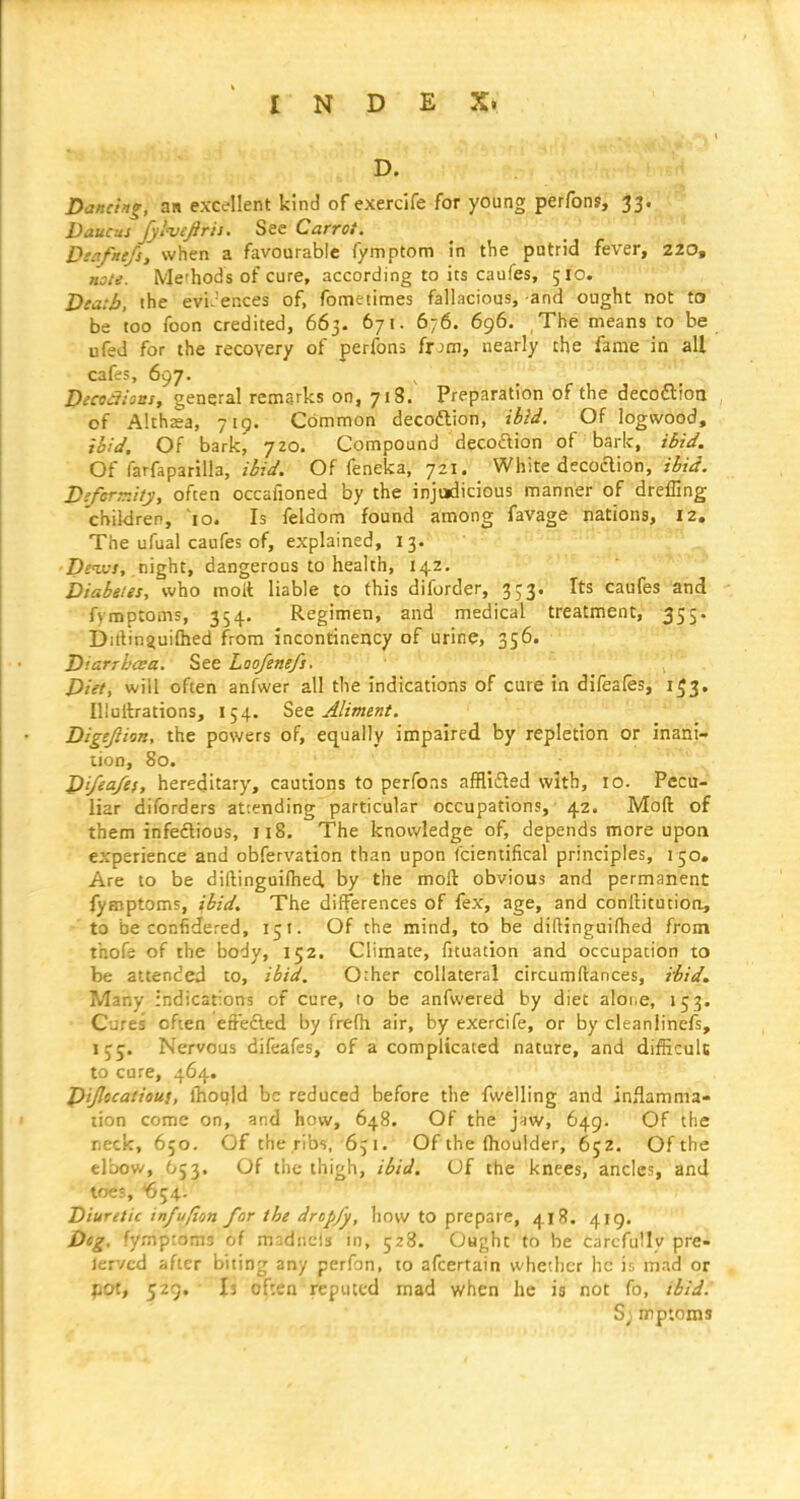 D. Dancing, an excellent kind of exercife for young perfons, 33. Daucus Jylvefiris. See Carrot. Dtafnefs, when a favourable fymptom in the patrid fever, 220, note. Me'hods of cure, according to its caufes, 510. Death, ihe evi.'ences of, fometimes fallacious, and ought not tts be too foon credited, 663. 671. 676. 696. The means to be ufed for the recovery of perfons frjon, nearly the fame in all cafes, 697. Decodions, general remarks on, 718. Preparation of the decoftion of Althsa, 719. Common decoftion, ibid. Of logwood, to!J. Of bark^ 7Z0. Compound decodion of bark, ibid. Of farfaparilla, ibid. Of feneka, 721. White decoclion, ibid. D'.ferTr.ity, often occafioned by the injudicious manner of dreffing children, lo. Is feldom found among favage nations, 12. The ufual caufes of, explained, 13. i^fwi, night, dangerous to health, 142. Diabeies, who molt liable to this diforder, 353. Its caufes and fymptoms, 354. Regimen, and medical treatment, -355. I)iilin4ui(hed from incontinency of urine, 356. 'u^'.n Diarrbcea. See Loo/ene/i. Diet, will often anfwer all the indications of cure in difeafo, 1^3. lUullrations, 154, Sec Aliment. Digejiion, the powers of, equally impaired by repletion or inani- lion, 80. Di/ea/es, hereditary, cautions to perfons afflifled with, 10. Pecu- liar diforders attending particular occupations, 42. Mod of them infedlious, 118. The knowledge of, depends more upoQ experience and obfervation than upon fcientifical principles, 150. Are to be dillinguidied by the molt obvious and permanent fymptoms, ibid. The differences of fex, age, and conftitutioti, to be confidered, 151. Of the mind, to be diftinguifhed from thof^ of the body, 152, Climate, fituation and occupation to be attended to, ibid. 0:her collateral circumftances, ibid. Many indications of cure, to be anfwered by diet alone, 153. Cures often effefted by frefh air, by exercife, or by cleanlinefs, 155. Nervous difeafes, of a complicated nature, and difficult to cure, 464. Dijlocatiou}, fhoujd be reduced before the fwelling and inflamma- tion come on, and how, 648. Of the jaw, 649. Of the neck, 650. Of the ribs, 651. Of the flioulder, 652. Of the elbow, 653. Of the thigh, ibid. Of the knees, ancles, and toes, 654. Diuretic in/u/ton for the dropfy, how to prepare, 418. 419. Dog, fymptoms of madiicis in, 528. Ought to be carefully pre- lervcd after biting any perfon, to afcertain whether he ir. mad or pot, 529, Ij of:en reputed mad when he is not fo, ibidJ S; mptoms