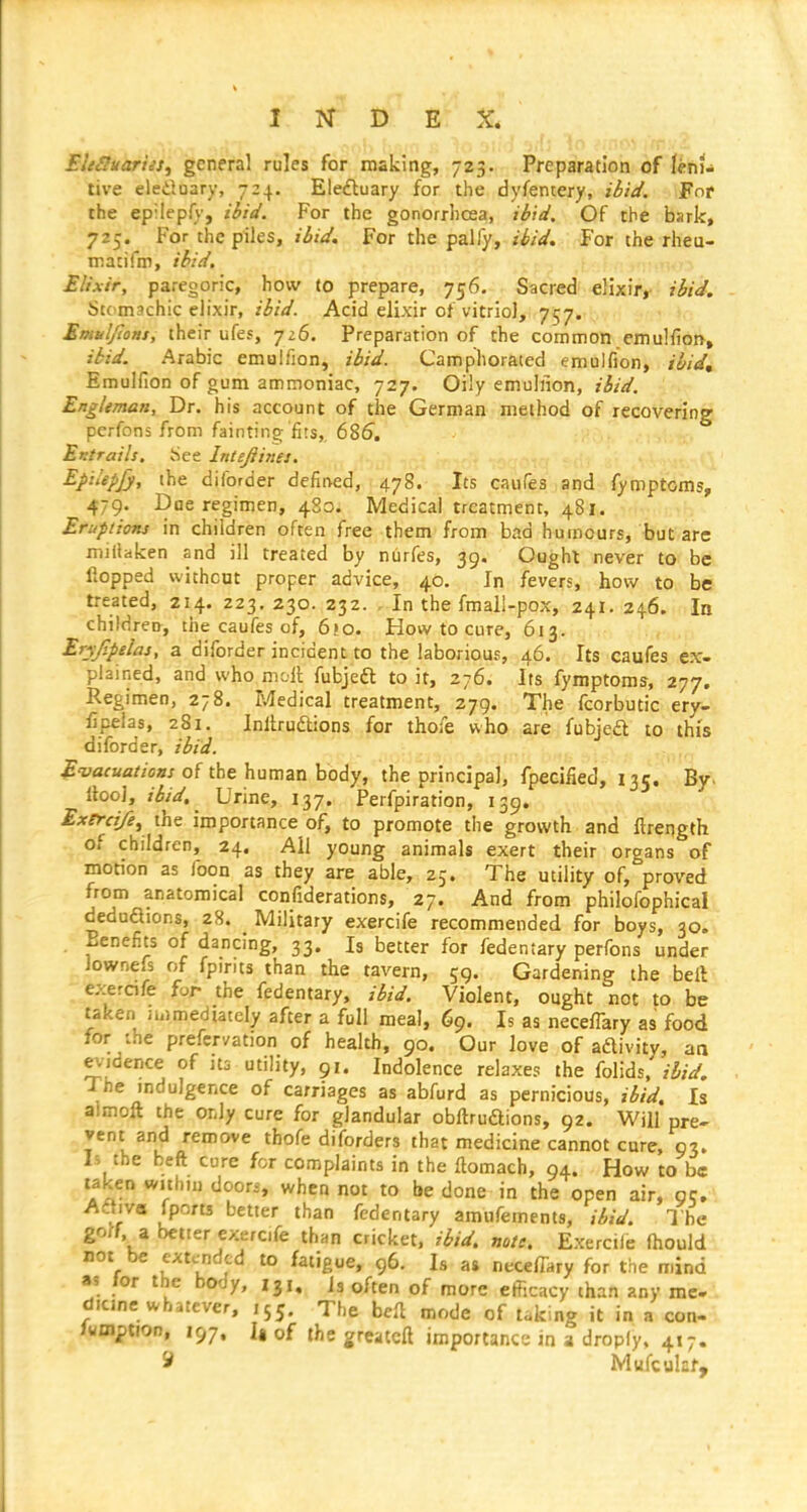 EltSuarus^ general rules for making, 723. Preparation of lehJ^ tive eleduary, 7:4. Eleftuary for the dyfentery, ibid. Fot the epHepfy, Hid. For the gonorrlicea, ibid. Of the bark, 725. For the piles. Hid. For the palfy. Hid. For the rheu- matifm, ibid, Elixir, paregoric, how (0 prepare, 756. Sacred elixir,- Hid. Stomachic elixir, Hid. Acid elixir of vitriol, 757. Emuljions, their ufes, 726. Preparation of the common emulfion, ibid. Arabic emulfion, ibid. Camphorated emulfion, ibid, Emulfion of gum ammoniac, 727. Oily emuliion, ibid. Engleman, Dr. his account of the German method of recovering perfons from fainting fits,, 685. Entrails, tiee Intefiines. Eptkpjy, the diforder defined, 478. Its caufea and fymptoms, 479. Dae regimen, 4S0. Medical treatment, 481. Eruptions in children often free them from bad humours, '•but'are miflaken and ill treated by n6rfes, 39. Oaghl never to be flopped without proper advice, 40, In fevers, how to be treated, 214. 223. 230. 232. , In the fmall-pox, 241. 246. In childrech, the caufes of, 6io. How to cure, 613. , Eryjipelas, a diforder incident to the laborious, 46. Its caufes ex- plained, and who moli; fubjeft to it, 276. Its fymptoms, 277. Regimen, 278. Medical treatment, 279. The fcorbutic ery- fipelas, 281. Inllrudions for thoie who are fubje£l to this diforder, ibid. ^-yaraa/Zos/of the human body, the principal, fpecifled, 135. By. Itool, ibid. Urine, 137. Ferfpiration, 139. Exerci/e^ the importance of, to promote the growth and ftrength of children, 24. All young animals exert their organs of motion as foon as they are able, 25. The utility of, proved from anatomical confiderations, 27. And from philofophical deduaions, 28. Military exercife recommended for boys, 30. Benefits of dancing, 33. Is better for fedentary perfons under lownefs of fpints than the tavern, 59. Gardening the bell exerafe for the fedentary, ibid. Violent, ought not to be taken immediately after a full meal, 69. Is as necefTary as food for :he prefervation of health, 90. Our love of aftivity, aa evidence of its utility, 91. Indolence relaxes the folids. ibid. The mdulgence of carriages as abfurd as pernicious, ibid. Is almoft the or.ly cure for glandular obflruftions, 92. Will pre- vent and remove thofe diforders that medicine cannot cure, 93. Is the beft cure for complaints in the ftomach, 94. How to be taken within doori, when not to be done in the open air, gc, Adtiva fports better than fedentary amufements, ibid. The gorf. a better exercife thnn cricket, ibid, note, Exercile (hould not be extended to fatigue, 96. Is as necefTary for the mind as for the body, 13,, is often of more efficacy than any me.i dicine whatever, ,55. The bcfl mode of taking it in a con- Iwmption, 197. la of ihegreatcft importance in a dropfy, 417. ^ Mufcuhf,