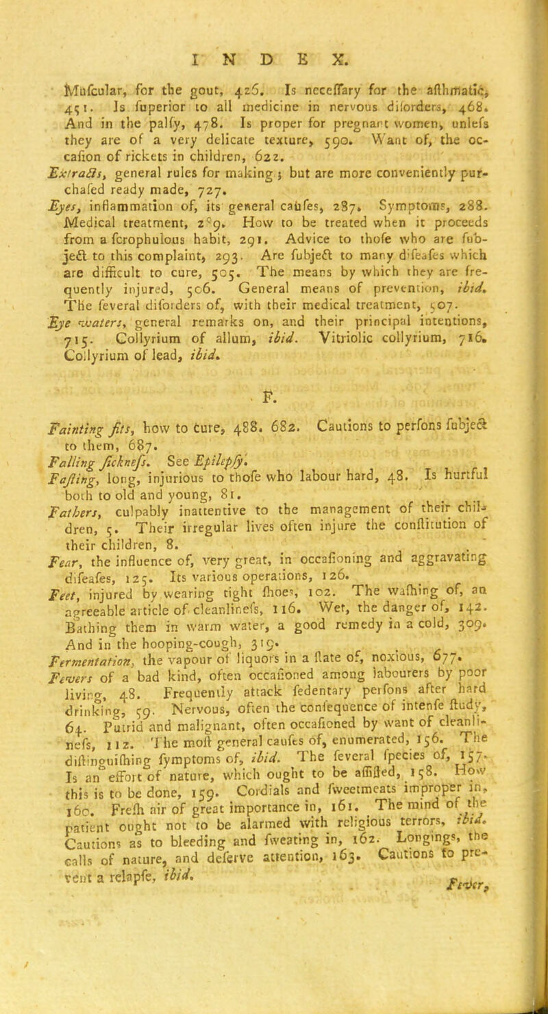 Mufcular, for tbe gout, 426;. - Js neceflary for the aflhfflatici 4^1. Is fuperior 10 all medicine in nervous dilordcrs, 468. And in the paKy, 478. Is proper for pregnant \vomen> unlefs they are of a very delicate texture, 590. Want of, the oc- cafion of rickets in children, 622. Exiraiis, general rules for making 5 but are more conveniently pur- chafed ready made, 727. Ejes, inflammation of, its general caiifes, 287* Symptoms, 288. Medical treatment, I'^g, Haw to be treated when it proceeds from a fcrophulous habit, 2gi. Advice to thofe who are fub- je£l to this complaint, 293. Are fubjefl to many difeafes which are difficult to cure, 505. The means by which they are fre- quently injured, 506. General means of prevention, ibid. The feveral diforders of, with their medical treatment, t^oj. Eye ^ivaiersy general remarks on, and their principal intentions, 715. Gollyrium of allum, ibid. Vitriolic collyrium, 716, Coilyrium of lead, iiid. . F. Fainting fits, how to ture, 488. 682. Cautions to perfons fubjeft to them, 687. Falling ficknefj. See Epihpjy'. Fafiing, long, injurious to thofe who labour hard, 48. Is hurtful both to old and young, 81, Fathers, culpably inattentive to the management of their chil- dren, 5. Their irregular lives often injure the confliiution of their children, 8. . .  Fear, the influence of, very great, in occafioning and aggravating difeafes, 125. Its various operadons, 126. Feet, injured by wearing tight Ihoes 102. The walhing of, aa agreeable article of cleanlinefs, 116. Wef, the danger of, 142. Bathing them in warm water, a good remedy ia a cold, 309. And in the hooping-cough, 319. Fermentations the vapour ot liquors in a Hate of, noxious, 677. Fenjers of a bad kind, often occaf:oned among labourers by poor livi.ng, 48. Frequently attack fedentary perfons after hard drinking, 59. Nervous, often the confequence of intenfe ftudy, 64. Putrid and malignant, often occafioned by want of cleanli- nefs, 112. The molt general caufts of, enumerated, 156. The diftinouiOiing fymptoms of, ibid. The feveral fpecies of, 157. Is an''effort of nature, which ought to be affifled, 158. How this is to be done, 159. Cordials and fweetmeats improper in, i6c. Frefh air of great importance in, 161. The ramd of the patient ought not to be alarmed with religious terrors, ^btd> Cautions as to bleeding and fweating in, 162. Longmgs, the calls of nature, and dcferve attention, 163. Cautions to pre- vent a relapfe, ihid. Ft4er,