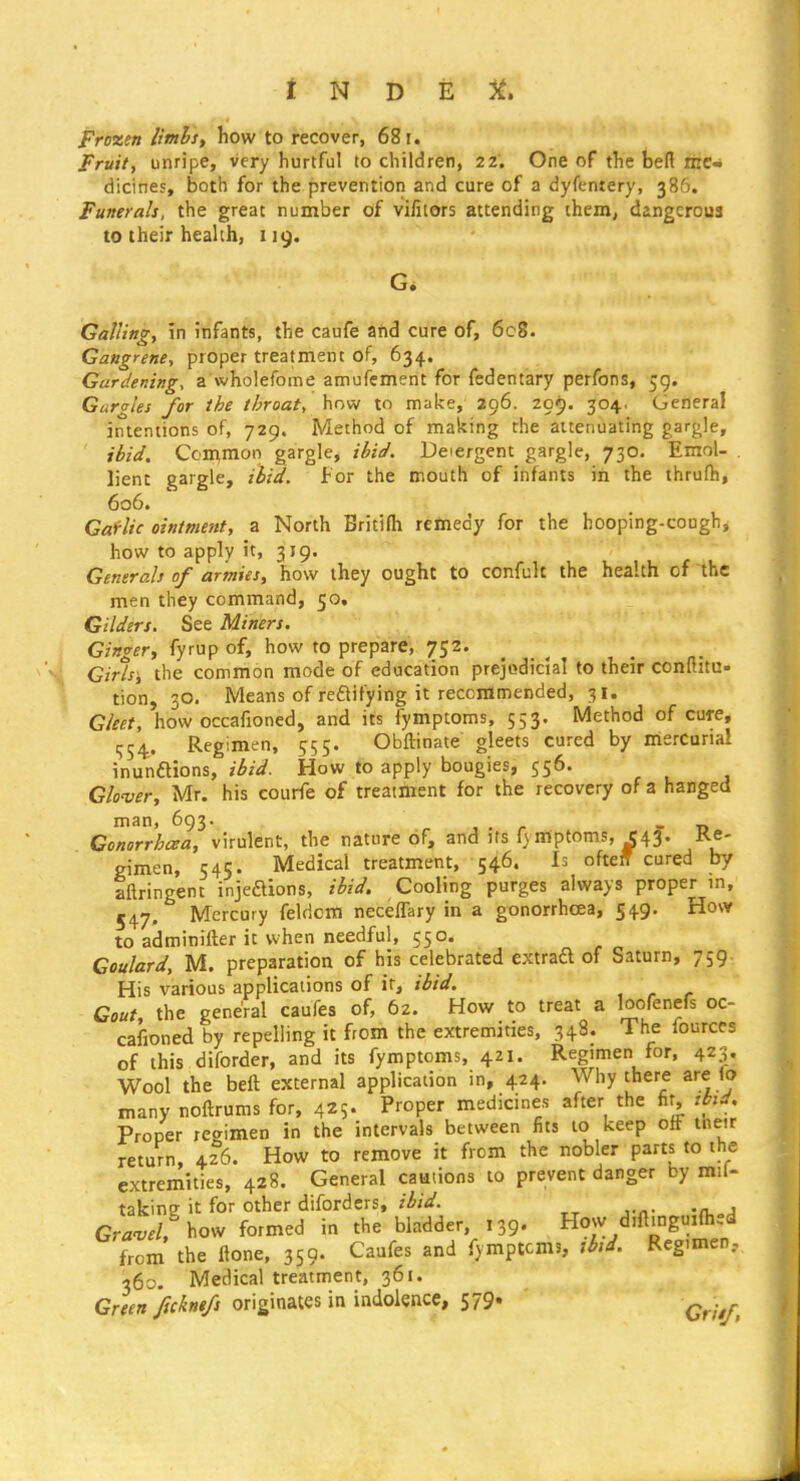 Frozen limhst how to recover, 681. Fruit, unripe, very hurtful to children, 22. One of the bert riic- dicines, both for the prevention and cure of a dyfentery, 386. Funerals, the great number of vifilors attending them, dangerous to their health, 119. G. Galling, in infants, the caufe and cure of, 608. Gangrene, proper treatment of, 634. Gardening, a wholefome amufement for fedentary perfons, 59. Gargles for the throat, how to make, 296. 209. 304. General intentions of, 729. Method of making the attenuating gargle, ibid. Common gargle, ibid. Detergent gargle, 730. Emol- . lienc gargle, ibid. For the mouth of infants iii the thrufh, 606. Gaf-lic ointment, a North Britifh remedy for the hooping-cough, how to apply it. 319' Generals of armies, how they ought to confult the health of the men they command, 50, Gilders. See Miners. Ginger, fyrup of, how to prepare, 752. Girls', the common mode of education prejodiclal to their confiitu- tion, 30. Means of reaifying it reccramended, 31. Gleet, how occafioned, and its fymptoms, 553. Method of cure, ■554 Regimen, 555. Obftinate gleets cured by mercurial inunaions, ibid. How to apply bougies, 556. Glover, Mr. his courfe of treatment for the recovery of a hanged man, 693. , . r - -d Conorrhcea, virulent, the nature of, and its f\mptoms, C43. Re- gimen, 545. Medical treatment, 546. Is ofteff cured by aftringent injeaions, ibid. Cooling purges always proper m, 547. Mercury feldom neceflary in a gonorrhoea, 549. How to adminifter it when needful, 550. Goulard, M. preparation of his celebrated extraft of Saturn, 759. His various applications of ir, ibid. Gout, the general caufes of, 62. How to treat a loofenefs oc- cafioned by repelling it from the extremities, 348. The fources of this diforder, and its fymptoms, 421. Regimen for, 423. Wool the beft external application in, 424. Why there are (o many noftrums for, 425. Proper medicines after the fir, thd. Proper regimen in the intervals between fits to keep off tneir return, 426. How to remove it from the nobler parts to the extremities, 428. General camions to prevent danger by mil- taking it for other difordcrs, ibid. GrW. how formed in the bladder, 139. How d.ft.nguifted from the ftone, 359- Caufes and fymptoms, tbid. Reg.men, 360- Medical treatment, 361. Green ftckne/s originates in indolence, 579« ^^^^^