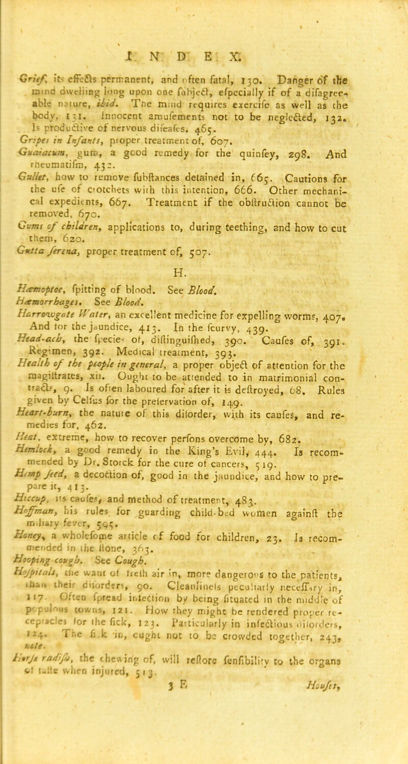 Grief, it^ effefts perrranent, and r ften fatal, 130. Danger df the mind dwelling long upon one fuhjett, efpecialiy if of a difagrec- able nature, Hid. Tfie mind requires exercife as well as the body, 131. innocent amufements not to be neglected, J32. Is produdive of nervous diieafcs. 465. Gripes in Infants, proper treatrr.en; of, 607. Gitaiacum, guru, a gcod remedy for the quinfey, 298. And rneumatifm, 43:. Gullet, how to remove fubftances detained in, 66j. Cautions for the uie of cotchets with this intention, 666. Other mechani- cal expedients, 667. Treatment if the obltruflion cannot be removed, 670. Gums cf children, applications to, during teething, and how to cut them, 6zo. Gttia ferena, proper treatment cf, 507. H. Htemoptoe, fpitting of blood. See Blood, tiamorrhages. See Blood, Harro'-wgate Water, an excellent medicine for expelling worm?, 407. And tor the jaundice, 415. In the fcurvy, 439. Head.acb, the fpeciC'' of, diftinguifhed, 390. Caufes of, 391. Regimen, 39Z. Medical treaiment, 393. Health of the people in general, a proper objed of attention for the magiltrates, xii. Ought to be attended to in matrimonial con- tract, 9. Is ofien laboured for after it is deftroyed, 68. Rules given by Celftis for the preiervation of, 149. Heart-burn, the natuic of this diiorder, vvi.th its caufes, and re- medies for, 462. Heat, extreme, how to recover perfons overcome by, 682. Hemlock, a good remedy in the King's Evil^ 444. Is recom- mended by Dr. Storclc for the cure ot cancers, ^ 19. Himp Jeed, a decoction of, good in the jaundice, and how to pre- pare It, 413. Hiccup, I'.s caufe?, and method of treatment, 483. Hnffman, his rules, for guarding child-bed women againft the m.liary fever, jg^. Honey^ a wholefome article cf food for children, 23. Js recom- metided in ihe Itone, ?/-/3. Hooping cougb. See Cough. Hffpitah, tlie want of trelh air in, more dangerous to the patients, iban their diiorders, 90. Cleanlinels peculiarly neceffiry in, 117. Often fpread injection by being fituated in the middle of pcpul^us towns, 121. How they might be rendered proper rt- cepiaclej for the fick, 123. Patticularly in inleclious .iiionlers, 124, The f;.k in, ought not to b:: crowded together, 243, ntte. J-Itrjt radifi), the chewing of, will reflore fenfibiliry to the organs bi tilte when injured, 513.