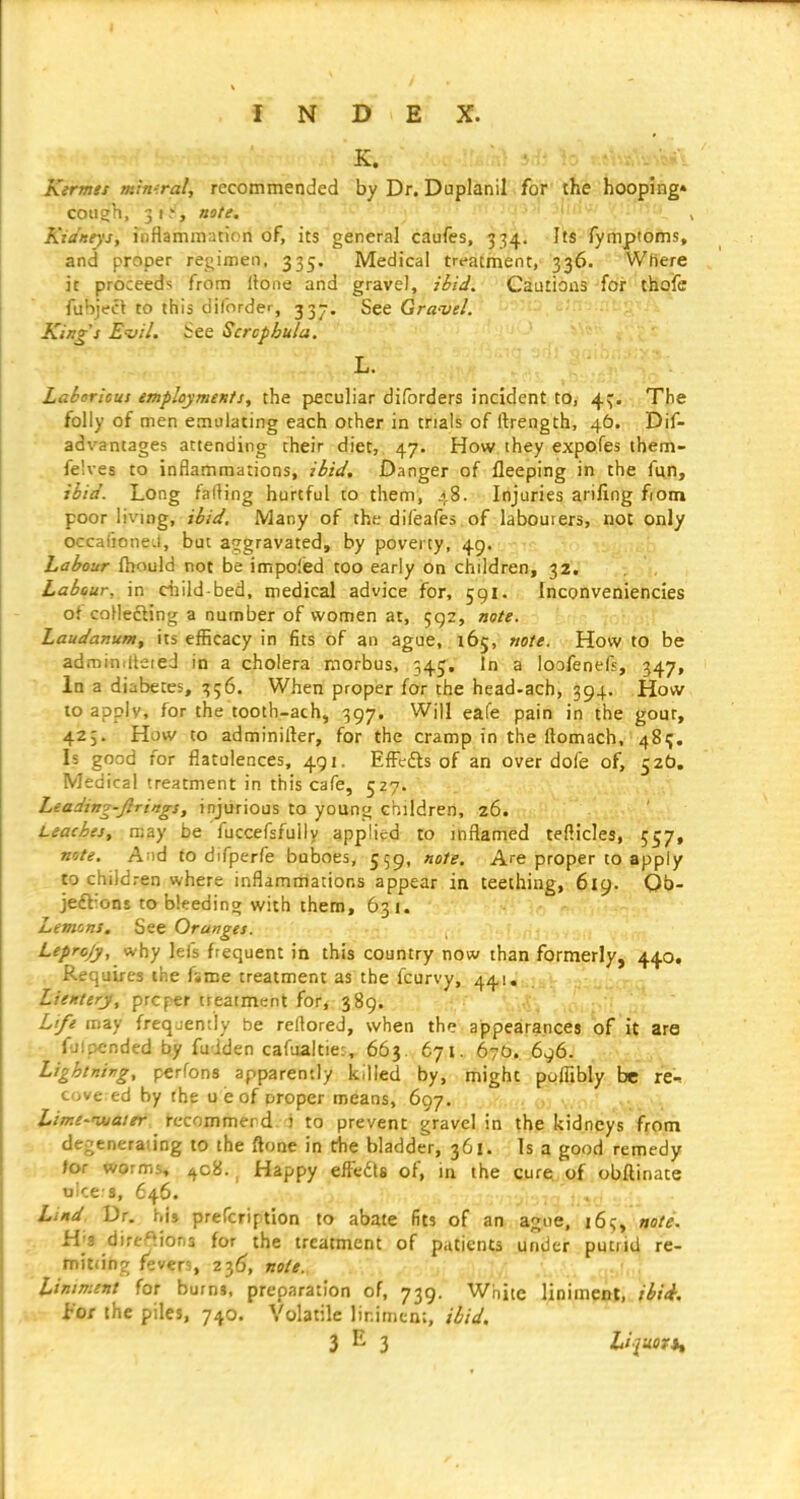 K. • : -.w. Kermes mimral, recommended by Dr. Duplanil for the hooping* cough, 31-'', note. Kidneys, inflammation of, its general caufes, 334. Its fymptoms, and proper regimen, 335. Medical treatment, 336. Where it proceeds from Hone and gravel, ibid. Cautions-for thofe fubject to this diforder, 33J. See Gra-vel. King's EdU. See Scrcpbula. L. Lahoricus employments, the pficuliar diforders incident to, 4:;. The folly of men emulating each other in trials of ftrength, 46. Dif- advantages attending their diet, 47. How ihey expoles them- felves to inflammations, ibid. Danger of fleeping in the fun, ibid. Long falling hurtful to them, 48. Injuries ariling fiom poor living, ibid. Many of the difeafes of labouiers, not only occafioned, but aggravated, by poverty, 49. Labour ftiould not be impoiisd too early on children, 32. Labour, \n child-bed, medical advice for, 591. Inconveniencies of coHefting a number of women at, 592, note. Laudanum^ its efficacy in fits of an ague, i6j, note. How to be ad roiniUeied in a cholera morbus, 545, In a loofenefs, 347, In a diabetes, 356. When proper for the head-ach, 394. How to apply, for the tooth-ach, 397. Will eafe pain in the gout, 425. How to adminilkr, for the cramp in the ftomach, 481;. Is good for flatulences, 491. ElFefts of an over dofe of, 520, Medical treatment in this cafe, 527. Leading-ftrings, injurious to young children, 26. Leaches, may be fuccefsfuily applied to inflamed tellicles, 557, note. And to difperfe buboes, 559, note. Are proper to apply to children where inflammations appear in teething, 619. Ob- jeftions to bleedino; with them, 631. Lemons. See Oranges. Leprcjy, why lefs frequent in this country now than formerly, 440, Requires the fame treatment as the fcurvy, 441. Lientery, prcper treatment for, 389. c, . ,0: Life may frequently be reftored, when the appearances of it are fulpended by fudden cafualtie?, 663. 671. 670. 696. Lightnivg, perfons apparently killed by, might poflibly be re-^ cove ed by the u e of proper means, 697, Lime-'water, j-ecommerd. i to prevent gravel in the kidneys from dej enerating to the ftone in the bladder, 361. Is a good remedy /or worms, ^c8., Happy efFcdts of, in the cure of obftinate tjice s, 646. Lind. Dr. his prefcription to abate fits of an ague, 16!;, note. H'8 direftions for the treatment of patients under putrid re- mitdng fevers, 23^, note. Liniment for burns, preparation of, 739. White liniment, ibii. vv iot the piles, 740. Volatile liniment, ibid. 3^3 L'juortt