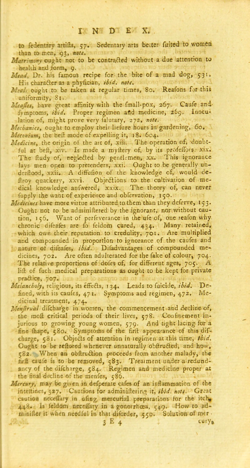 to fedentary arlifts, 57. Sfdentary arts beiter fuited to women than to men, gj, nate. I'lVr-v j: Matrimany ought not to be contra^led without a diHt iattSotidnifto health and /orm, 9. f'f'! J A/^ad', Dr. his famous recipe for the bite of a mad dog, fyji. His charadier as a phyiician, ihid. note. . ' ought to be taken at regular times, 8o.' Reafons for this uniformity, 81. Meafiet, have great affinity with the fmal!-pox, 267. Gaufe and- fvmptoms, ibid. Proper regimen afld medicine, 269. Inocu- lation of, might prove very falucary, 272, note. Micbani(Sy ought to employ their lieiure hours in gardening, 60, Meconium, the belt mode of expelling it, 18. 604. Medicine, the origin of the art of, xiii. The operation nf, doubt- ful at beft, xiv. Is made a myllery of, by its profeffors. xix. The ftudy of, regleded by gentkmeni xx. This ignorance lays men open to pretenders, xxi. Ought to be generally un- dsrftood, xxii. A difFufion of the knowledge of, would de- Uroy quackery, xxvi. Obje£tions to the cultivation of me- dical knowledge anfwered, xxix. The theory of, can never fupply the want of experience and obfervation, 150. Medicines have more virtue attributed to them than they deferve, 153. Ough: not to be adminiftered by the ignorant, nor without cau- tion, 10, Want of perfeverance in the ufe of, one reafon why chronic difeafes are fo feidom cured, 434. IVlany retained, which owe their reputation to credulity, 701. Are multiplied and compounded in proportion to ignorance of the caufes and nature of difeafes, ibid. Difadvantages of compounded me- dicines, 702. Are often adulterated for the fake of colour, 704. The relative proportions of dofes of, for different ages, 705. A lift of fuch medical preparations as ought to be kept for private praflice, 707. Melancholy, religious, its efFedls, ! 34. Leads to fuicide, ibid. De- fined, with its caufes, 471. Symptoms and regimen, 472, iVle- dicinal treatment, 474. Menjlrual difcharge in women, the commencement and decline of, the moft critical periods of their lives, 578. Confinement in- jurious to growing young women, 579. And tight lacing for a line fliape, 580. Symptoms of the firft appearance of this dif- charge, 581. Objeds of attention in regimen at this time, tbid. Ought to be reftored whenever unnaturally obftrudled, and how, 582. When an obftruftion proceeds from another malady, the firft caufe is to be removed, 583. Treatment uader a redund- ancy of the difcharge, 584. Regimen and medicine proper at the final decline of the menfes, 586. Mercury, may be given in defperate cafes of an inflammation of the inteltines, 327. Cautions for adminiftcrir.^ it, ibid. note. Gr-at caution necefiary in ofing mercurial preparations for the itchj , 448. Is fcldom ncce(fary in a gonorrhoea, 549. How to ad- minifter it when needful in that difordcr, 550. Solution of nitr ■