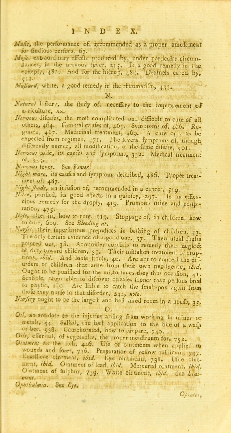 Mu/tCy the performance of, recommended as 3 proper amufemesit fo- Itudious perfons, 67. JW*/c, extraordinary ffFefls' produced by, under particular citcum- Itaiices in the nervous iever, 215. Is a good remedy in the epiJepfy, 482. And for the hiCcup, 484. D^afnefs cured by, 5!I. Mufiard, white, a good remtdy in the rhrumatifm, 433. N. Natural hiftory, the ftudy of, neceflary to the iinproyement of aLficulture, xx. i\7rw«j dileales, the mofl; complicated and difficult to cur£ of all others, 464. General caufes of, 465. Symptoms .of, 466. Re- gimen, 467. Medicinal treatment, 469. A cure oplv to be rxpected from regimen, ^.71, The icveral fyrnptums of/though differciuly named, all modifications of the fame difeafe, 50J. Nervous coWq, Its caufes and fymptoms, 332. Medipal'treatment of, 333. ' , ' '' ~. ' ■ A^'t'oaj fever. See Feuer. Nigat-mare, its caufes and fymptoms defcribed, 486. Proper treat- ment of, 487. Kigbt Jhade, an infufion of, recommended in a cancer, 519. Nitre, purihed, its good effeds in a quinfey, 297. Is an efHca- cious remedy for the dropfy, 419. Promotea urine and pe.lpi- ration, 475. . ' Noje, ulcer in, how to cure, 513. Stoppage of, in childre n, how to curt, 639. Set Bleeding at. Nur/es, ihc'iT fuperftitious prejudices in bathing of children. 33. Tiieonly certain evidence of a. good one, 37. Their ufu'al faults pointed our, 38. Adminiiter cordials to remedy their aeglea of duty toward children, 39. Their miltaken treatment of erup- tions, ibid. And loofe Itobis, 40. Are apt to conceal the dif- orders of children that arife from their own negligence, ibid. Ought to be puniHied for the misfortunes they thus occafion, 41! Senfible, ofc^en able to difcover difcafes fooner than perfons bred to phyfic, i\o. Are liable to catch the fmali-pox again frotn tnofe tney nurfe in that diforder, z|2, note. Nur/ery ought to be the largeft and bell air«sd room ifl a houfa^. 35, O. Oil, an antidote to the injorie? arifing fratn working I'n mines or rr.etals, 44. ballad, the bell application to the biie of a wafp or bee, 538. Camphorated, how to phpar-.-, 740. Oils, eflential, of vegetables, the proper meuftruum for, Ointment fir the itch, 4^6. Ufc of ointments when applied tQ wounds and fore<, 736. Preparation of yellow bafilicm, 757. fcmoUier.t oinrment, ibid. Eye ointment.', 738. l/Tue oint- ment, tbid. 0:ntmeni o\ lead, ibid. Mercurial ointmi-nt, ibid. O ntment of fulphur, 739. Wh::e oLitmcnt, ibid. Sec Luu- mtnt. Ophthalmia. Sec E)e, C:.:..:, .