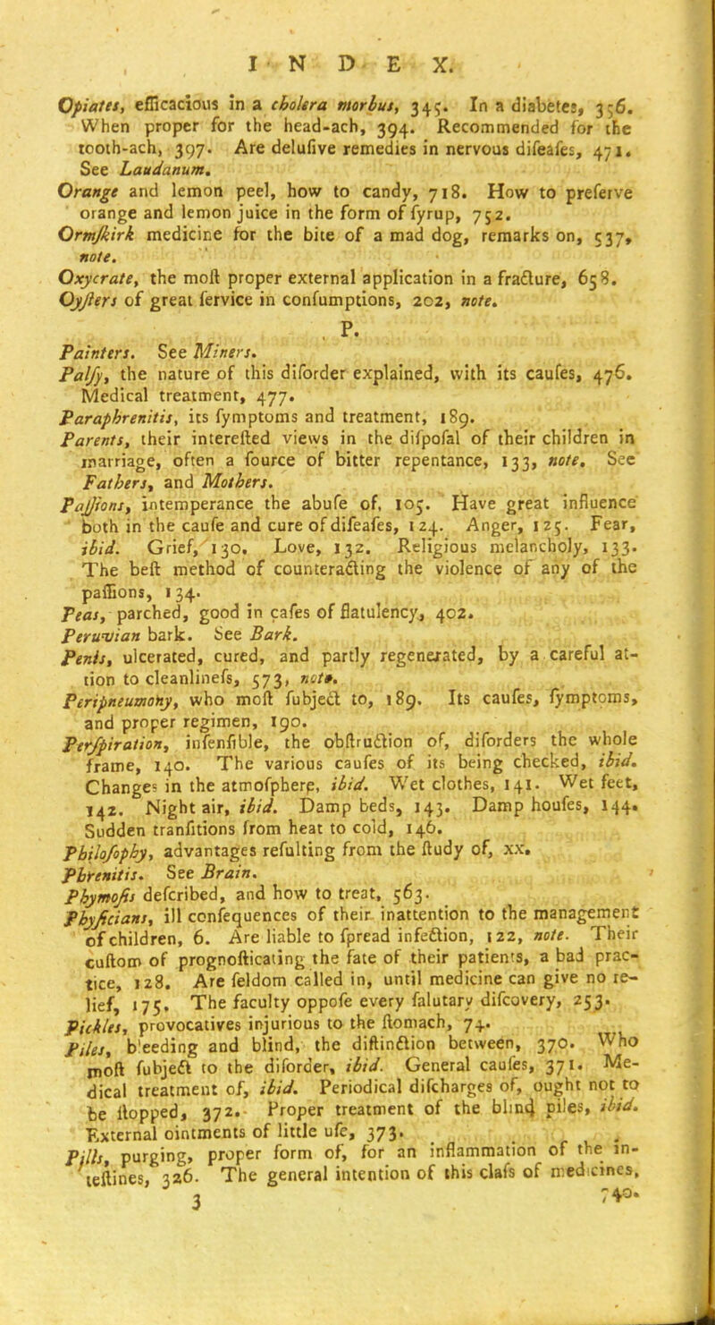 When proper for the head-ach, 394. Recommended for the tooth-ach, 397. Are delufive remedies in nervous difeafes, 471. See Laudanum, Orange and lemon pee], how to candy, 718. How to preferve orange and lemon juice in the form of fyrup, 752. Ormjkirk medicine for the bite of a mad dog, remarks on, 537, note. ■'i^-i!'; Oxycrate, the moft proper external application in a fradlure, 658. Ojjlers of great fervice in confumptions, 202, note. , P. Paint en. S.ee Miners. Palfy, the nature of this diforder explained, with its caufes, 476. Medical treatment, 477. Paraphrenitis, its fymptoms and treatment, 189. . Parents, their interefted views in the difpofal of their chifdren in marriage, often a fource of bitter repentance, 133, note. Sec Fathers., and Mothers. Pajjions, intemperance the abufe of, 105. Have great influence both in the caufe and cure of difeafes, 124. Anger, 125. Fear, ibid. Grief, 130. Love, 132. Religious melancholy, 133. The beft method of counterading the violence of any of the paffions, I 34. P^flj, parched, good in cafes of flatulency^ 402. Peruvian bark. See Bark. penis, ulcerated, cured, and partly regenexated, by a careful at- tion to cleanlinefs, 573, not», PeripneumoHy, who moft fubject to, 189. jits caufes, fymptoms, and proper regimen, 190. Pey/piration, infenfible, the obftrudlion of, diforders the whole frame, 140. The various caufes of its being checked, ibid. Changes in the atmofpberp, jiJrV. Wet clothes, 141. Wet feet, 142. Night air, Damp beds, 143. Damp houfes, 144. Sudden tranfitions from heat to cold, 146. Pbilo/ophy, advantages refulting from the ftudy of, xx, Pbrenitis. See Brain. Phymofis defcribed, and how to treat, 563. Phyficians, ill confequences of their inattention to the management of children, 6. Are liable to fpread infeftion, \zz, note. Their cuftom of prognofticating the fate of their patients, a bad prac- tice, 128. Are feldom called in, until medicine can give no re- lief, 175, The faculty oppofe every falutary difcovery, 253. Pickles, provocatives injurious to the ftoniach, 7+. Piles, b'eeding and blind, the diftinftion between, 370. Who moft fubjeft to the diforder, ibid. General caufes, 371. Me- dical treatment of, ibid. Periodical difcharges of, ought not to be Hopped, 372. Proper treatment of the blin4 piles, ihid. External ointments of little ufe, 373. Pills, purging, proper form of, for an inflammation of the in- leftines, 326. The general intention of this clafs of medicines.