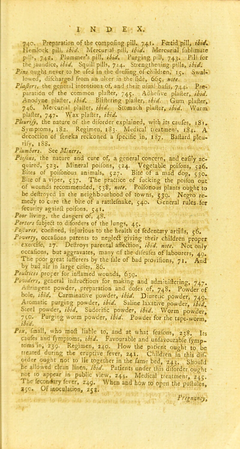 740. Preparation of the <;ompofing pill, 74,1. Fcetid pill, j^/V. Hemlock pili, ibid. Mercurial pill, ibid. Mercurial fublimate pill?, 742, Plummer's pill, ibid. Purging pill, 743. Pill for the jaundice, i^/V. Squill pills, 744. Strengthenirrg pills, ibid. Pins ought never to be ufed in the drefiing of children, 15, S,wal« lowed, difcharged from an ulcer in the fide, 665, note. Plafiirs, the general intentions of, and their ufua! balls, 744. Pre- paration of the common plafter, 745. Adhefive plafter, ibid, yinodyne plaller, ibid. Bliitering glaller, ibid. Gum plafter, 746. Mercurial plalter, ibid. Stomach plalter, ibid. Warm plafter, 747. Wax plafter, ibid. PUurijy, the nature of the diforder explained, with its caufes, 181. Symptoms, 182. Regimen, 183. Medical treatmenr, 184. A decottion of feneka reckoned a Ijpecific in, 187. Bollard pleu- Plumbers. See Miners. . ^_ ' . PoijcKs, the nature and cure of, a general tbncerh, afid eafily ac- quired, 523. Mineral poifons, 524. Vegetable poifons, 526. Bites of poifonbus animals, 527. Bite of a mad dog, 530, Bite of a viper, 537. The practice of fucking the poifon out of wounds recommended, 538, nofe. Poifonous plants ought to be deftroyed in the neighbourhood of towns, 539. Negro re- medy to cure the biie of a rattlefnake, 540. General rules , for fecurity againft poifons, 541. Peer living, the dangers of, 48. Porters fubjeft to diforders of the lungs, 45. Fajures, confined, injurious to the health of fedentary artifis, 56. Pouertj, occafions parents to negledt giving their children proper exercife, 27. Deftroys parental affection, ibid, note. Not only occafions, but aggravates, many r.f the difeafes of labourers, 49. The poor great fufferers by the fale of bad provifions, 71. And by bad air in large cities, 86. Poultices proper for inflamed wounds, 659. Pi-jjders, general inllrudlions for making and adminiftering, 747. Ailringent powder, preparation and dofes of, 748. Powder of bole, ibid. Carminative powder, ibid. Diuretic powder, 749. Aromatic purging powder, ibid. Saline laxative powder, ibid. Steel powder, ibid. Sudorific powder, ibid. Worm powder, 7SO- Purging worm powder, ibid. Powder for the tape-worm, ibid. Pox, fmall, who moft liable to, and at what feafons, 238. Its caufes^ and fymptomt, ibid. Favourable and unfavourable fymp- foms in, 239. Regimen, 240. How the patient ought to be treated during the eruptive fever, 241. Children in this dif- order ought not to lie together in the fame bed, 243, Should be allowed clean linen, ibid. Patients under this diforder ought not to appear in public view, 24^. Medical treatment, 245. The fccon<*ary fever, 249. When and how to open the puftules, ?5c. Of inoculation, 252.