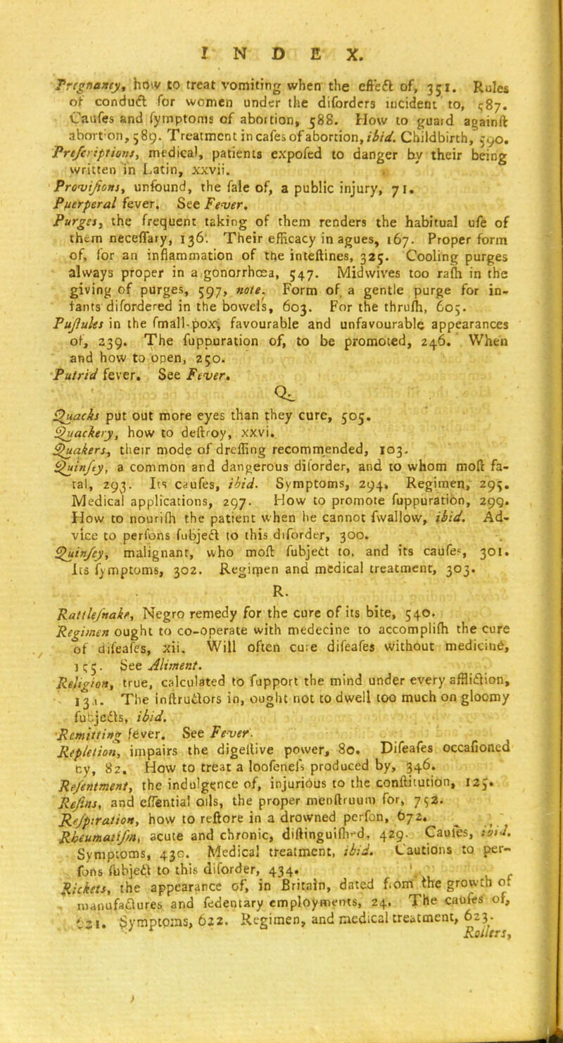 Trignamy, how to treat vomiting when the effefl of, 351. Rules oi conduti for women under the diforders incident to, ^87. • iTaiifes and fymptoms of abortion, 588. How to guard againft aboit'on, 589. Treatment in cafes of abortion,/i/V. Childbirth, ^yo. Prt/ci iptioJUt medical, patients expofed to danger by their being written in Latin, xxvii. » Prcvi^ons, unfound, the fale of, a public injury, 71. Plierperal fever. See Fe'ver. Purgsfy the frequent taking of them renders the habitual ufe of them neceffary, 136. Their efRcacy in agues, 167. Proper form of, for an inflammation of the inteftines, 32;. Cooling purges always proper in a gonorrhoea, 547. Midwives too rafh in the giving of purges, 597, note. Form of a gentle purge for in- fants difordered in the bowels, 603. For the thrufh, 605. Pufluhs in the rmall-pox, favourable and unfavourable appearances of, Z39. The fuppuration of, to be promoted, 246. When and how to open, 250. Putrid fever. See Fever. ^acks put out more eyes than they cure, 505. i^ackery, how to deftroy, xxvi. fakers, their mode of dreffing recommended, 103. i^infty, a common and dangerous dilorder, and to whom moft fa- tal, 293. Its caufes, ibid. Symptoms, 294. Regimen, 295. Medical applications, 297. How to promote fuppuration, 299. How to nourifh the patient when he cannot fwallow, ibid. Ad- vice to perfons fubjeft to this diforder, 300. ^in/ey, malignant, who moft fubjett to, and its caufe?, 301. les fymptoms, 302. Regirnen and medical treatment, 303. R. RatfU/naif, Negro remedy for the cure of its bite, 540. Reci/mn ought to co-operate with medecine to accomplifh the cure of difeafes, xii. Will often cure difeafes without medicin6, ) ^ 5. JSee Aliment. lieligioH, true, calculated to fapport the mind under every affliftion, - 13a. The inftrutlors in, ought not to dwell too much on gloomy fut-jcfts, ibid. Remitting fever. See Fever. Repielion, impairs the digelUve power, 80. Difeafes occafioned cy, 8z. How to treat a loofeneis produced by, 346. Re/entment, the indulgejnce of, injurious to the conftitution, 12,. Refills, and efiential oils, the proper menftruum for, 752. Re/piratioH, how to reftore in a drowned perfon, 672. Rheumatifin, acute and chronic, diftinguiflT-d, 429. Cauies, zhfl. • Symptoms, 43c. Medical treatment, ibid. Cautions to per- fons fbbieft to this diforder, 434. \ , Rickets, the appearance of, in Britain, dated fiom the growth ot ' manufaflures and fedentary employments, 24. The caufes of, Sympwns, 622. Regimen, and racdical treatment, 623.