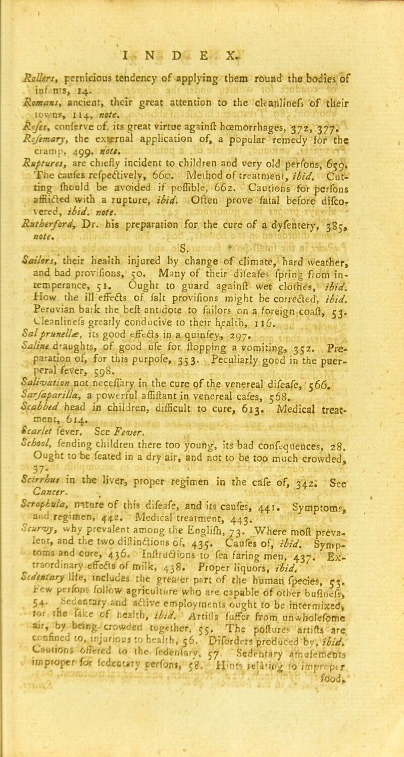 Rollers, pernicious tendency of applying them round the bodies of inf nts, 14. Romans, ancient, their great attention to the ckanlinefs of their lov/ns, 114, note. Rofesy confcrve of. its great virtue againft hoemorrhages, 372, 377,' Rc/tmary, the ex^rnal application of, a popular remedy for the CI ami', 499. tiott. , ' Ruptures, are chiefly incident to children and very old perlbhs, 659* The caufes refpeftively, 66c. Method of treatment, i^/t/. Cut- ting (hould be avoided if poffible, 662. Cautions for perfons afflicled with a rupture, Oftfen prove fatal before difcor vered, ihid. note. - Rutherford, Dr. his preparation for the cure of a dyfentery, 385, note. S. Sailors, their health injured by change of climate,'hard weather, and bad provifions,' 50. Many of their difeafes fpring from in- temperance, 51. Ought to guard againft wet clothes, ibid. How the ill effeifls of fait provifions might be correfled, ibid. Perux'ian ba:k the beft antidote to failors on a foreign coaft, 53. (^ieanlinefs greatly conducive to their h.ealth, il6. 5alprunella, its good tffcds in a quinfey, 297, 5ij/za< d'aughts, of good ufe for flopping a vomiting, 352. Pre- paration of, for this purpofe, 353. Peculiarly good in the puer- peral fever, 598. Sali'vation not nccefTary in the cure of the venereal difeafe,' 566. Sar/aparilla, a powerful afljftant in venereal cafes, 568, Scabbed head in children, difficult to cure, 613. Medical treat- ment, 614. Scarlet fever. See Fe-ver. School, fending children there too young, its bad confequences, 28. Ought to be feated in a dry air, and not to be too much crowded, 37- . , Scirrhus in the liver, proper regimen in the cafe of, 342; See Cancer. Scropiula, mune of this difeafe, and its caufes, 441. Symptom.^ ^ a.)d regimen, 442. Medical treatment, 443. Scur'vj, why prevalent among the Englifn, 73. Where moft preva- lent, and the two diainftions of, 435. Caufes of, ibid. Symp- toms and cure, 436. InftfuiSions to fea faring men. 437. Ex- traordinary effefis of milk, 438. Proper liquors, ibid. Stdentary life, includes the grea-er p;,rt of the human fpecies, 53. i-';w pe;for,i follow agriculture who are capable of other bufinefs, 54. jieciecrary and a^ivc employtnents ought to be intermixed, tor The fake of health, ibid. Artills fuffcr from un*holefome air, by being crowded tugeihcr. 55, The pofture? artifls are confined to, irjurious :o health, 56. Difordm produced h':,tbid. Caononj ofFcred to the fedenUry. 57. Sedentary flmufetncDts imp»oper for fcdfccary perfoni, (%. Hmt-i je!i'ij)V to irx^prop^r food.