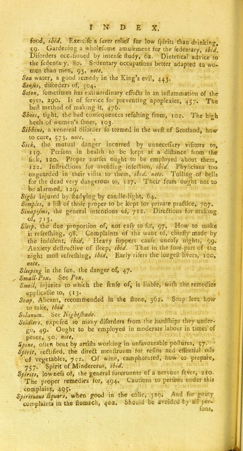 food, ihtJ. Exeicife a furer relief for low fpirits than drinking^, 59. Gardening a wholefome amufement for the fedentary, ibid. Diforders ocCifioned by intenfe (ludy, 6z. Dietetical advice to the fedentary, 80. Sedentary occupations better adapted to wo- men than men, 93, note. Sea water, a good remedy in the King's evi!, 443. Sen/es, diforders of, 504. Seten, fometimes has extraordinary effefts in an inflammation of the eyes, 290. Is of fervice for preventing apoplexies, 457. The beft method of making it, 476. Shoesy tight, the bad confeqaenccs refulting from, 102. The high heels of women's fhoes, 103. Sibbitis, a venereal diforder fo termed in the weft of Scotland, how to cure, 573, note. Sick, the mutual danger incnrred by unneceffaty vifitors to, 119. Perfons in health to be kept at a diftance from the lick, izo. Proper nurfes ought to be employed about them, 122.' Inftruftions for avoiding infeftion, ibid. Phyficians too unguarded in their viliis to them, ibid, note. Tolling of bells for the dead very dangerous to, 127. Their fears ought not 10 be alarmed, 129. Sight injured by ftudying by candle-light, 64. Simples, a lift of thofe proper to be kept for private praftice, 707. Sinapi/ms, the general intentions of, 712.'- Diredlions for makmg of> 7'3- Sleep, the due proportion of, not eafy to'fi:f> 97. How to make it refreftiing, 98. Complaints of the want of, chiefly made by the indolent, ibid. Heavy fuppers caufe uneafy nights, 99, Anxiety deftruilive of fleep, ibid. That in the fore-part of the night moft refreftiing, ibid. Early rifers the longeft livers, ico, note. Sleeping in the fun, the danger of, 47. ,. Small-Pox. See Pox. Smell, injuries to which the fenfe of, is liable,'»it1i the remedies applicable to, 513. Scap, Alicant, recommended in the ftone, 362, Soap lees how CO take, ibid ... Solanu7n. Sec Nightjhade.  ' J' ■ Soldiers, expofed to many diforders from the hardships they under- go, 49. Ought to be employed in moderate labour in times of . peace, 50, note. Spine, often bent by artifts working in unfavourable pollures, 57. Spirit, reftified. the direft menllruom for refins and efTential oils of vegetables, 7^2. Of wine, camphorated, how to prepare, 757. Spirit of Mindereruf, ibid. Spirits, lownefs of, the general forerunner of a Bcrvous feVer, zio. The proper remedies for, 494. Cautions to perfons under this complaint, 495. • » , r Spirituous liquors, when good in the coHc, 389* And for gouty complainii in the ftomach, 402. Should be avoided by all per- fonsy