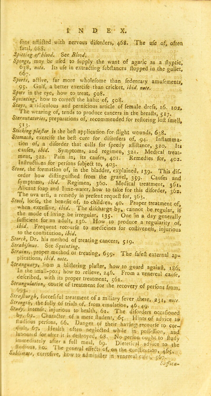 fons affii£led with nervous diforders, 468. The u& of, often fatal, 6SS. SpittiKg of 6I00J. See Blood, ' Spcngs, may be ufed to fupply the want of agaric as a ftyptic, 638, note. Its ufc in extracting fubftances flopped in the gullet, 667. Sperts, aiHive, far more wholefome than fedentary amufements, 95. Golf, a better exercife than cricket, ibid. nitt. Spots in the eye, how to treat, 508. Sft-'inting, how to correft the habit of, 508. Stajs, a ridiculous and pernicious article of female drefs, 16. 102, The wearing of, tends to produce cancers in the brealts, 51;. Sternutatories, preparations of, recommended for reftoring loft fmell Stickingplajier is the beft application for flight wounds, 658. Stomach, exercife the beft cure for diforders of, 94. Inflamma- tion of, a diforder that calls for fpeedy afliftance, 320. Itg caufes, ibid. Symptoms, and regimen, 321. Medical treat- ment, 322. Pain in, its caufes, 401. Remedies for, 40Z. Inilruflions for perfons fubjedl to, 403. Stone, the formation of, in the bladder, explained, 139. This dif- order how dillinguiflied from the gravel, 359. Caufes and fymptoms, ibid. Regimen, 360. Medical treatment, 361, Alicant foap and lime-water, how to take for this diforder, 362. The uva urfi, a remedy in prefent requeft for, 363. Stool, locfe, the benefit of, to children, 40. Proper treatment of when exceflive. ibid. The difcharge by, cannot be.regular, if the mode of Imng be irregular, 135. One in a day generally iulfacient for an adult, 136. How 10 produce a regularity of ibtd Frequent recourfe to medicines for coftivenefs, injurious to the conltitution,/^/V. Storck, Dr. his method of treating cancers, cig. Strabi/mus. See Squinting. 5//-«/«,, .proper method 01 treating, 659. The fafell external ao- plications, ib:d. note. Stranguarj, Uom a bliftering plafler, how to guard againft, ,86. In the imali-pox, how to relieve, 246. From a venereal caufe defcribed, with its proper treatment, 561. Strangulation, cour/e of treatment for the recovery of perfons from* .WAr^^ fuccefsfui treatment of a miliary fever there, 231, „ote ^>trengih, the folly of trials of, from emulation, 46. 40 ^ >/;|<y,.nteDfe injurious to health. 6,. The diforders occafioned ^ ftu'ienr, 65. Hints of advice to l ud ous perfons. 66. Danger of their having recourfe .0 cor- dials, 67. fiealth often neoleaed wh.le in pofli-lfion, and latK>ur. d for after u 1. deliroyed, 68. No perlon ou^ht to fludy ma:;ed,ately after a full meal, 69. Diele.ical adwce to the «ad,ou,, io. I be general eiicfts of. on the cpnIlit.t*on, 4^5. SubUnt^e, ccrrofive, how loadminiflcr in >i^v^t^^ .^;^,i,:^; - Siifoia-