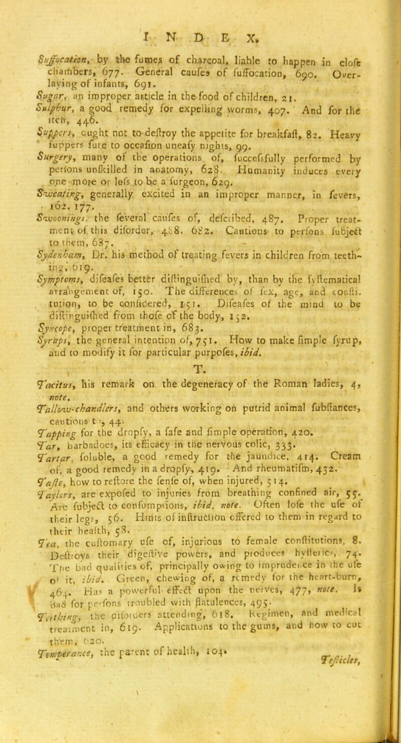 SNjocathtt, - by the fume^ of charcoal, liable to happen in clofe chambers, 677. General caufes of fuffocation, 690. Over- laying of infants, 6gi. Sugar, an improper article in the food of children, 21. Sulp-hur, a good remedy for expelling worms, 407. And for th<i Itch, 446. Siip,j>srs, ought not to deftroy the appetite for breakfaft, 82. Heavy fupper? fuie to occafion uneafy nights, 99. Surgery, many of the operations of, fuccefsfully performed by pcrions un&illed in anatomy, 628. Humanity inducts every one-more or lefs to be a furgeon, 629. Sweating, generally excited in an improper manner, in fev6rs, 162.177. S'woomiigs. the leveral cau'fes of, defci ibed, 487. Proper treat- mem of this difordar, 4b8. biz. Caations' to perfons fubjei^ to them, 63-. Sydenham, Dr. his method of treating fevers in children from teeth- ins, O19. Symptoms, difeafes better diftinguiflied by, than by the fyftematical arraogement of, 150. The differences ol kx, age, and tonfti. tution, to be oonhdered, Difeafes ot the mind to be diftinguifhed from tbofe of the body, i j2. Syncope, proper treatment in, 683. Syrups, the general intention of, 751. How to make iimple fyrup, and to modify it for particular purpofes,/^/V. T. Tacttusi his remark on the degeneracy of the Roman ladies, i^, note. Tallanu-chandlers, and others working on putrid animal fubftances, cautions t44. Tapping for the dropfy, a fafe and fimple operation, 420. Tar, barbadoes, its efficacy in the nervous colic, 333. Tartar, foluble, a good remedy for the jaundice, 414. Cream of, a good remedy in a dropfy, 419. And rheumatifm, 432. Talie, how toreftore the fenfe of, when injured, 514. Taylors, are expofed to injuries from breathing confined air, 55. Are fubjeQ to confompiions, ibid. mle. Often lofe the ufe ot their leg?, 56. Hmts ofinftrudtjon offered to them in regard to their health, 58. Tea, the cuitomary ufe of, injurious to female conftitutions, 8. Beftrovfi their digei'tive powers, and pioduces hvHeiics 74. The bad quaiities of, principally owing to imprudei.ce in the ufe o* it, ibid. Green, chewing of, a remedy for the heart-burn, w 464. Ha? a powerful effcft upon the nerves, 477, note. 1$ {u6 for pc'fons troubled with flatulences, 495- Tiithing, the Oifotoers attending, 618. Kcyimen, and medicifl tteaim'cnt in, 619. Applications to the gums, and bow to cut them, t^20. Ttnipirar.ce, the parent of health, 104* Te/?idet